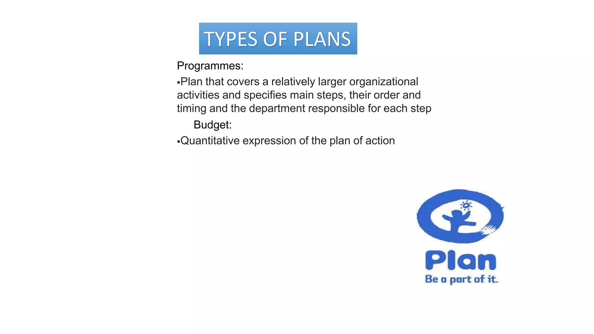 TYPES OF PLANS
Programmes:
Plan that covers a relatively larger organizational
activities and specifies main steps, their order and
timing and the department responsible for each step
Budget:
Quantitative expression of the plan of action
 