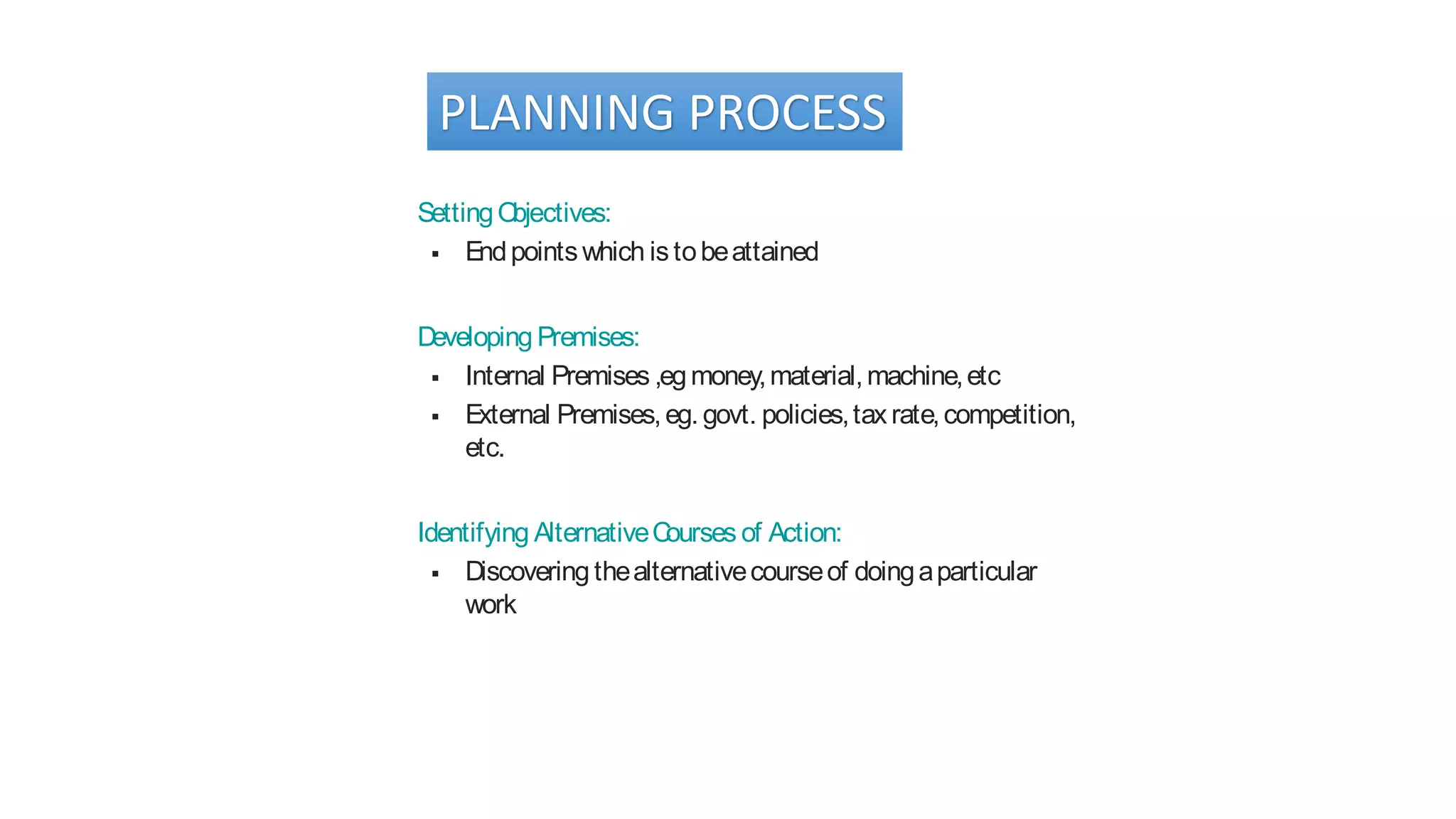 PLANNING PROCESS
SettingObjectives:
 Endpointswhich istobeattained
Developing Premises:
 Internal Premises ,egmoney,material,machine,etc
 External Premises,eg. govt. policies,tax rate,competition,
etc.
Identifying AlternativeCourses of Action:
 Discovering thealternativecourseof doingaparticular
work
 