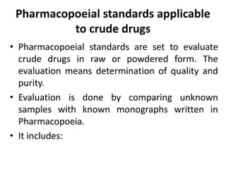 Pharmacopoeial standards applicable
to crude drugs
• Pharmacopoeial standards are set to evaluate
crude drugs in raw or powdered form. The
evaluation means determination of quality and
purity.
• Evaluation is done by comparing unknown
samples with known monographs written in
Pharmacopoeia.
• It includes:
 