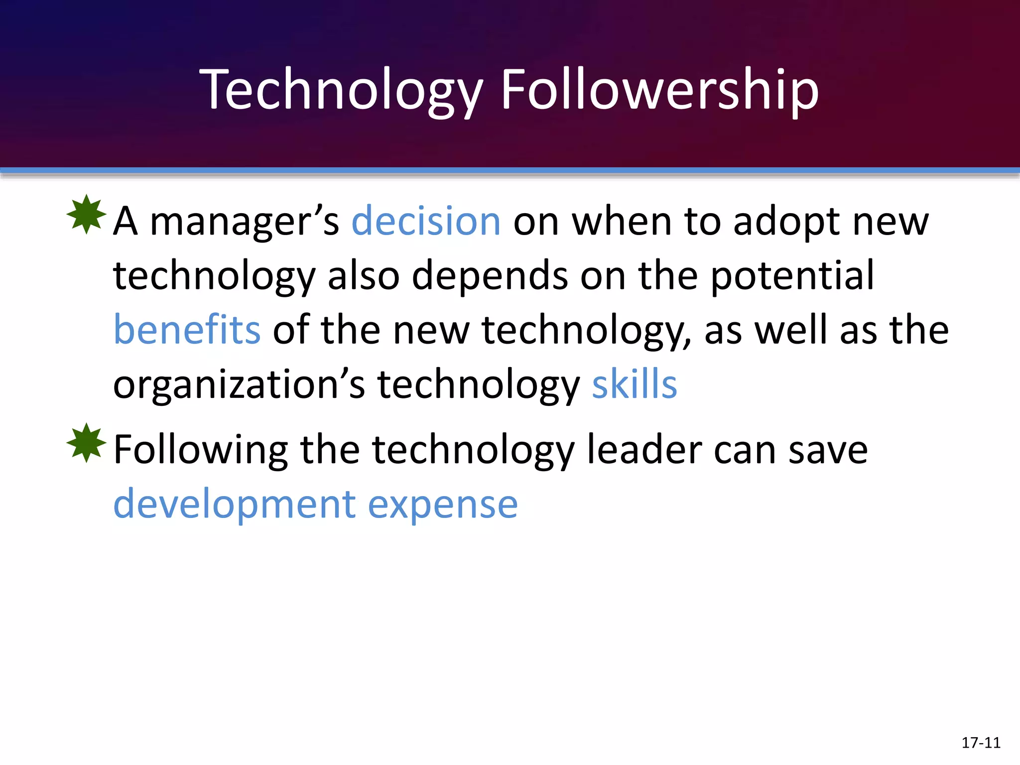 Technology Followership
A manager’s decision on when to adopt new
technology also depends on the potential
benefits of the new technology, as well as the
organization’s technology skills
Following the technology leader can save
development expense
17-11
 