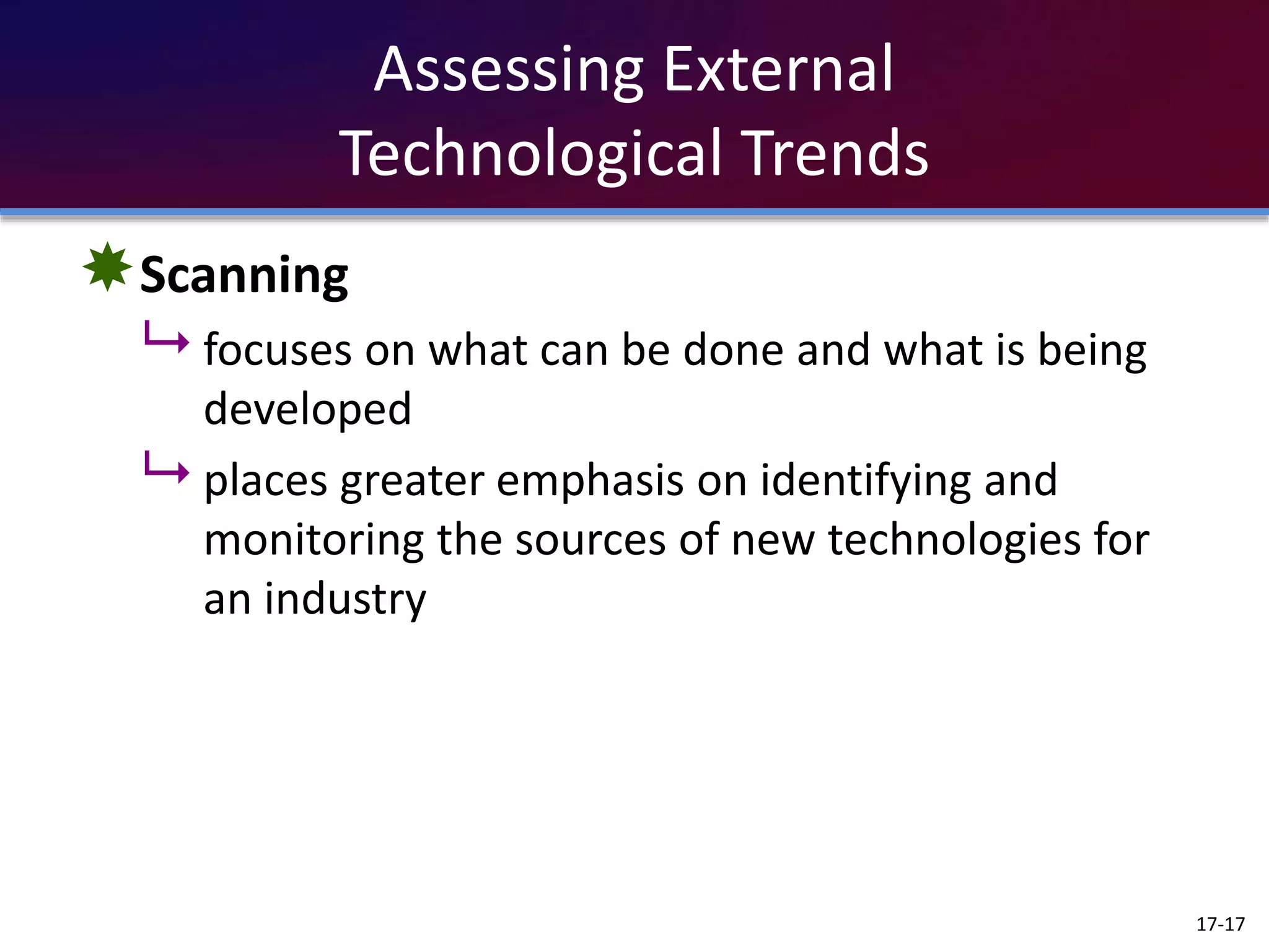 Assessing External
Technological Trends
Scanning
 focuses on what can be done and what is being
developed
 places greater emphasis on identifying and
monitoring the sources of new technologies for
an industry
17-17
 