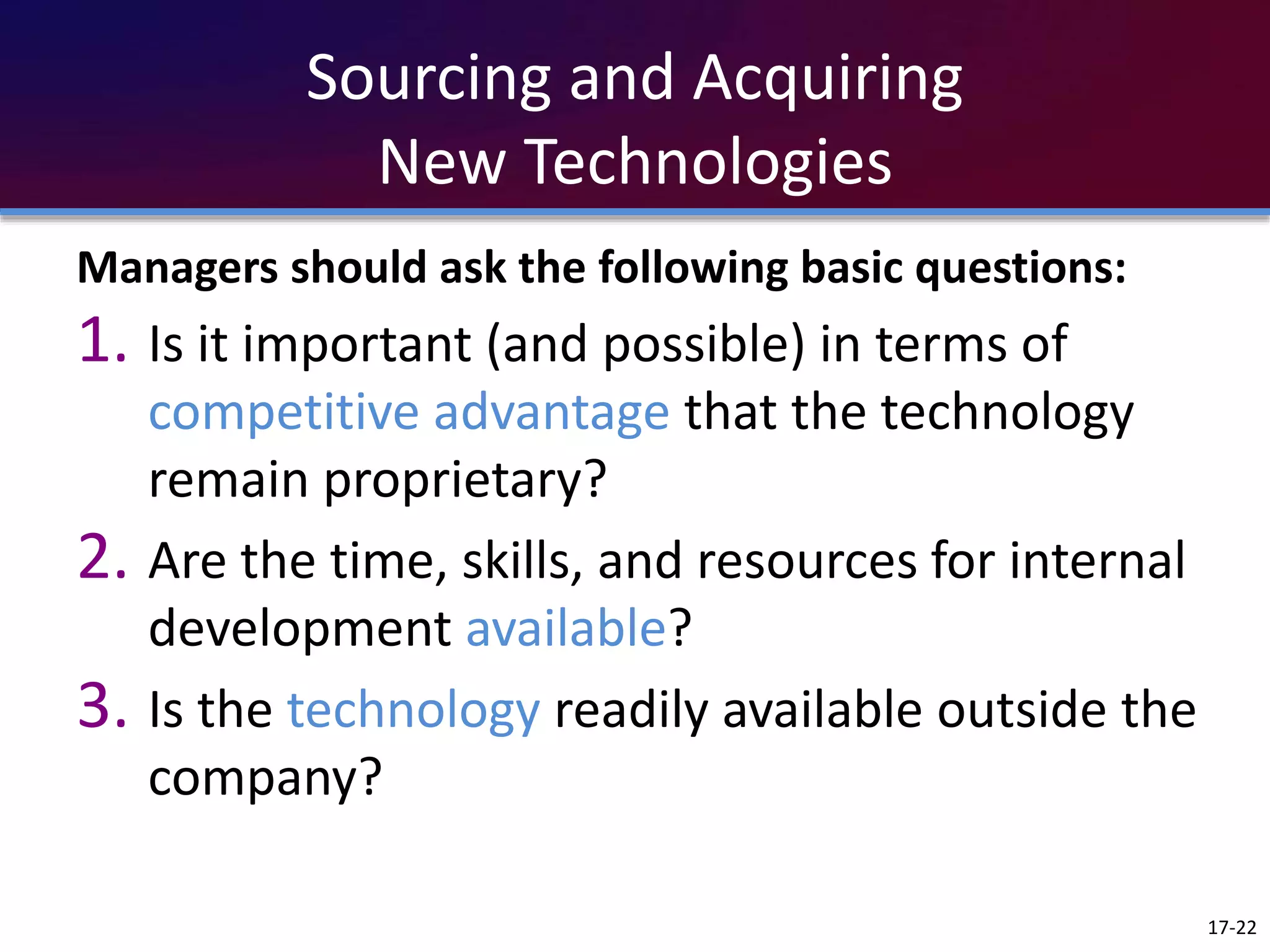 Sourcing and Acquiring
New Technologies
Managers should ask the following basic questions:
1. Is it important (and possible) in terms of
competitive advantage that the technology
remain proprietary?
2. Are the time, skills, and resources for internal
development available?
3. Is the technology readily available outside the
company?
17-22
 