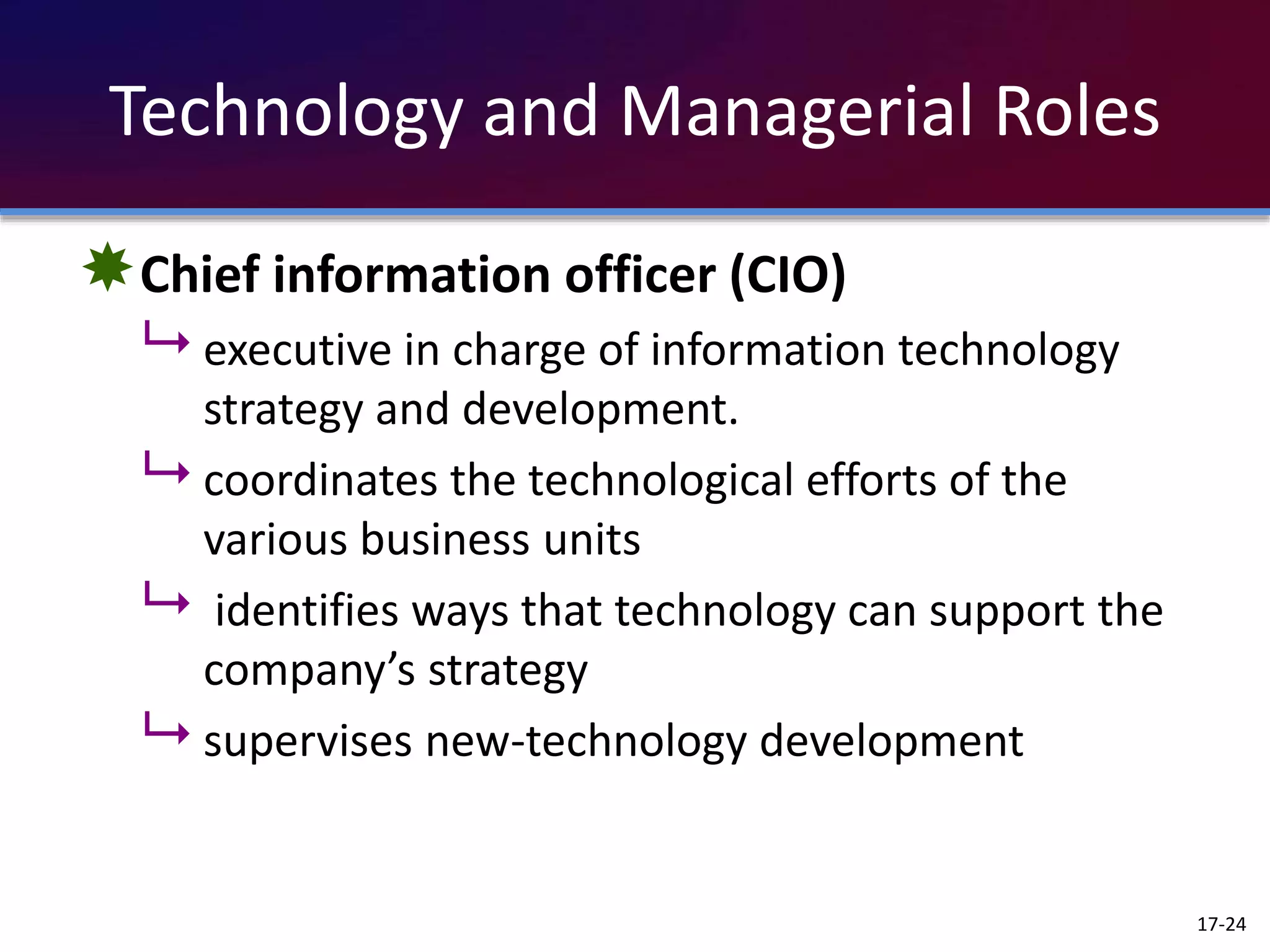 Technology and Managerial Roles
Chief information officer (CIO)
 executive in charge of information technology
strategy and development.
 coordinates the technological efforts of the
various business units
 identifies ways that technology can support the
company’s strategy
 supervises new-technology development
17-24
 