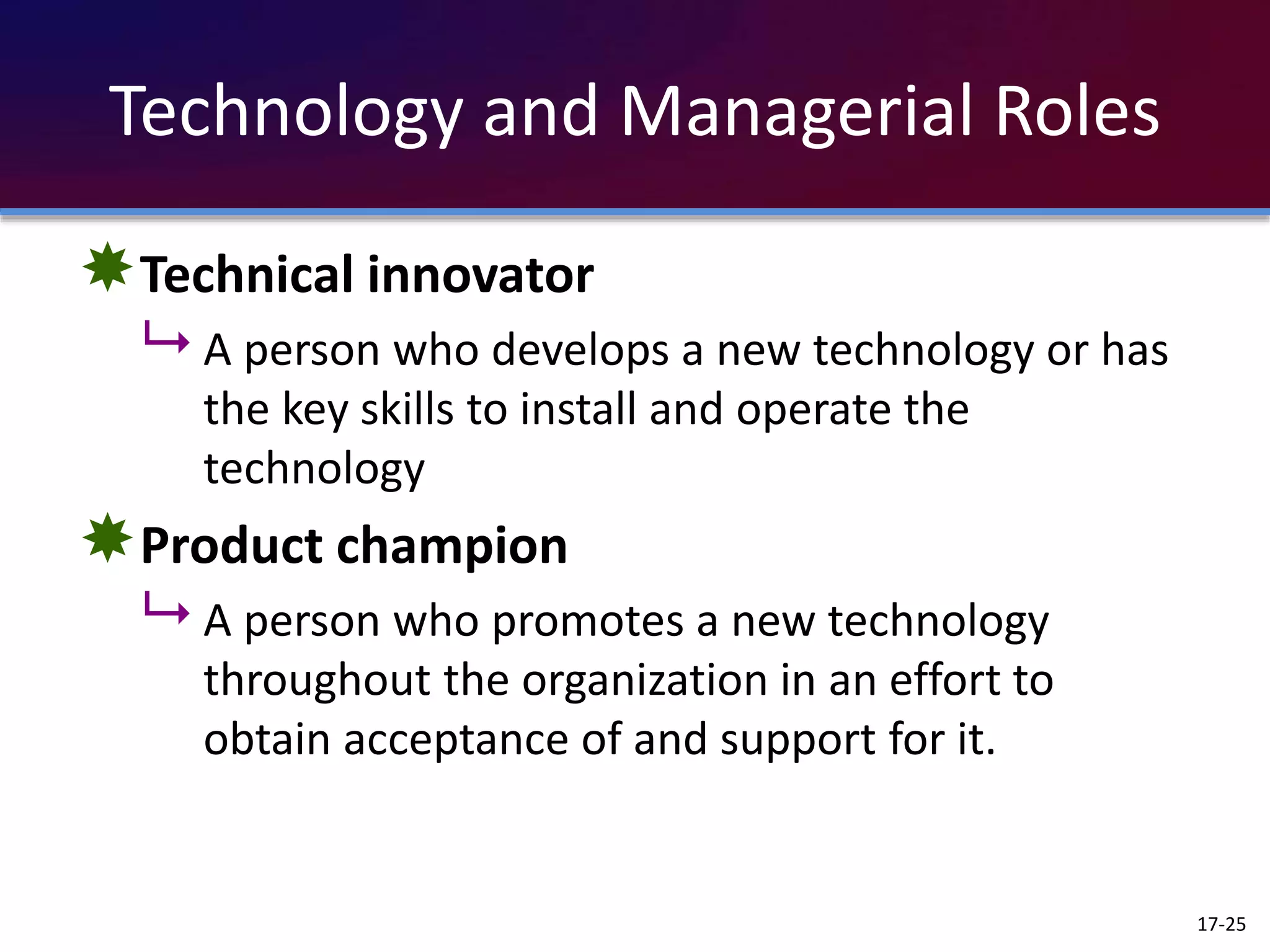 Technology and Managerial Roles
Technical innovator
 A person who develops a new technology or has
the key skills to install and operate the
technology
Product champion
 A person who promotes a new technology
throughout the organization in an effort to
obtain acceptance of and support for it.
17-25
 