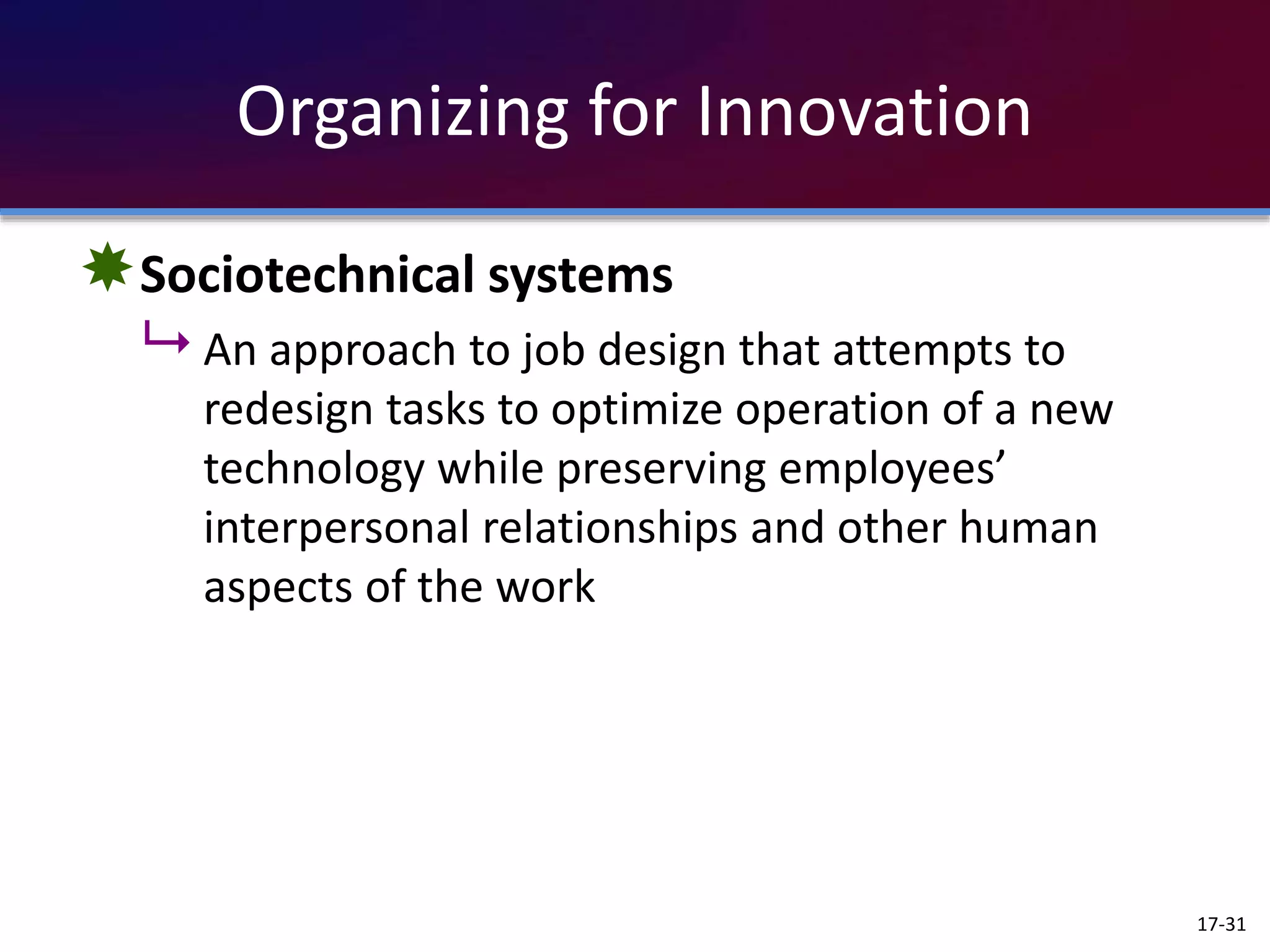 Organizing for Innovation
Sociotechnical systems
 An approach to job design that attempts to
redesign tasks to optimize operation of a new
technology while preserving employees’
interpersonal relationships and other human
aspects of the work
17-31
 