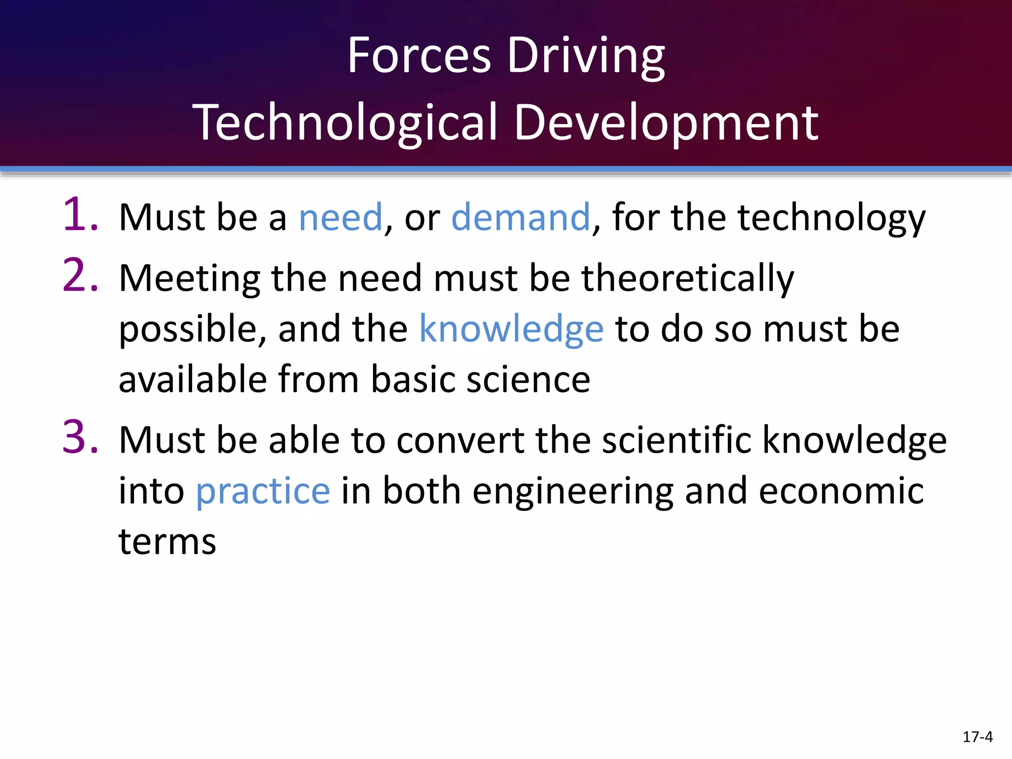 Forces Driving
Technological Development
1. Must be a need, or demand, for the technology
2. Meeting the need must be theoretically
possible, and the knowledge to do so must be
available from basic science
3. Must be able to convert the scientific knowledge
into practice in both engineering and economic
terms
17-4
 