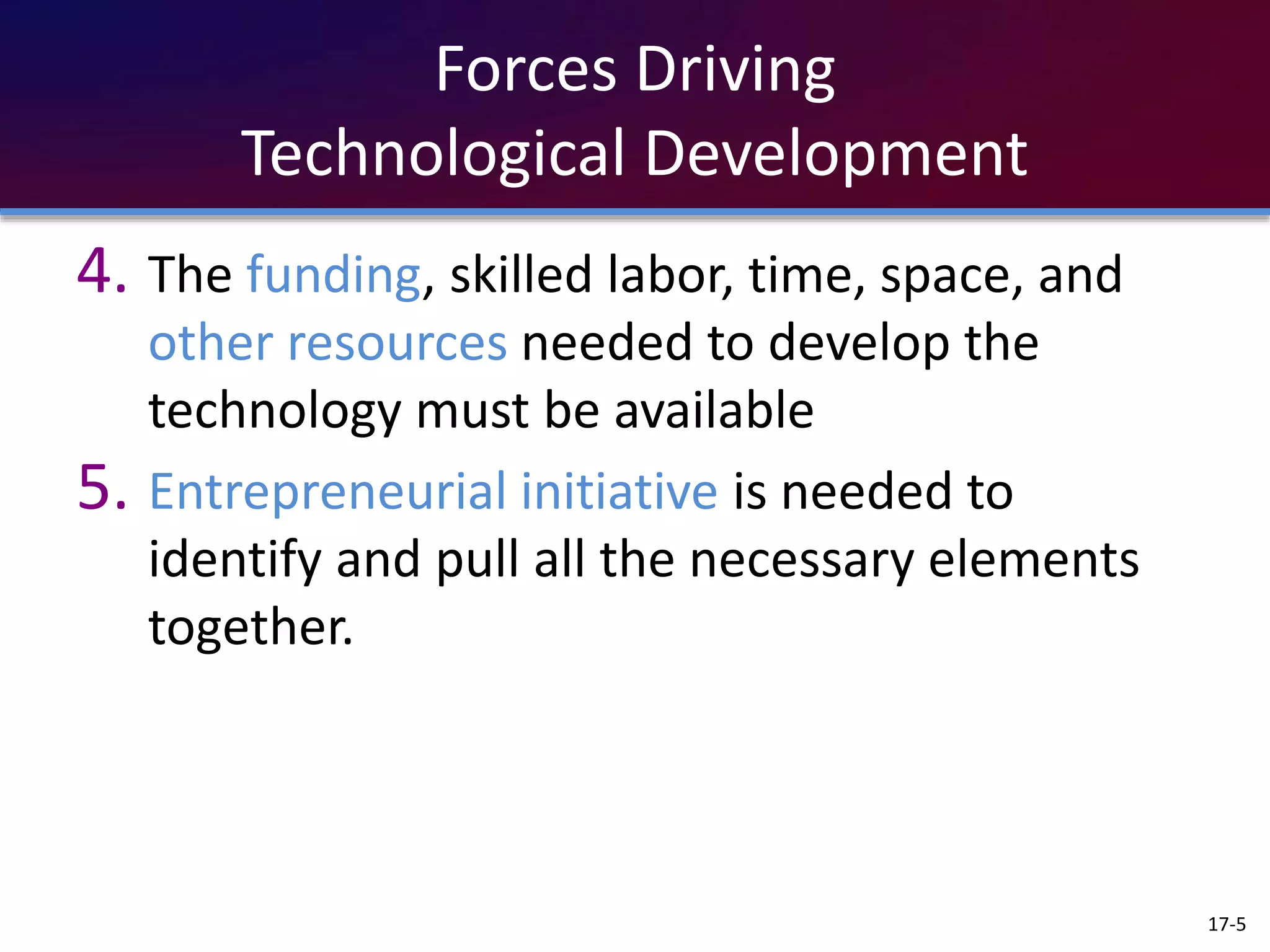 Forces Driving
Technological Development
4. The funding, skilled labor, time, space, and
other resources needed to develop the
technology must be available
5. Entrepreneurial initiative is needed to
identify and pull all the necessary elements
together.
17-5
 