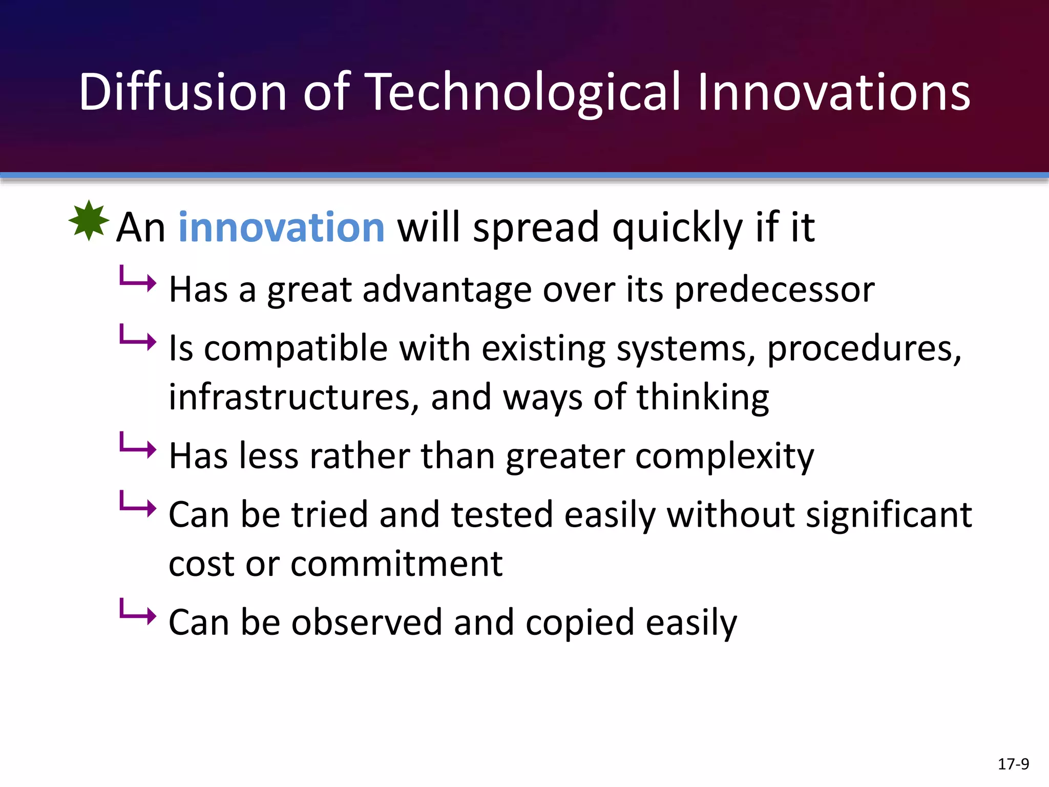 Diffusion of Technological Innovations
An innovation will spread quickly if it
 Has a great advantage over its predecessor
 Is compatible with existing systems, procedures,
infrastructures, and ways of thinking
 Has less rather than greater complexity
 Can be tried and tested easily without significant
cost or commitment
 Can be observed and copied easily
17-9
 