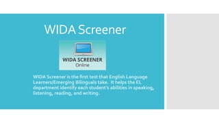WIDAScreener
WIDA Screener is the first test that English Language
Learners/Emerging Bilinguals take. It helps the EL
department identify each student’s abilities in speaking,
listening, reading, and writing.
 