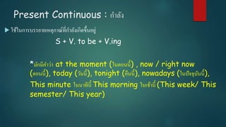 Present Continuous : กาลัง
 ใช้ในการบรรยายเหตุกาณ์ที่กาลังเกิดขึ้นอยู่
S + V. to be + V.ing
*มักมีคาว่า at the moment (ในตอนนี้) , now / right now
(ตอนนี้), today (วันนี้), tonight (คืนนี้), nowadays (ในปัจจุบันนี้),
This minute ในนาทีนี้ This morning ในเช้านี้ (This week/ This
semester/ This year)
 