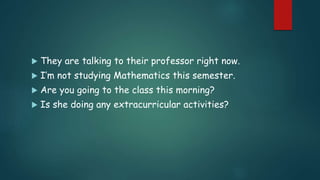  They are talking to their professor right now.
 I’m not studying Mathematics this semester.
 Are you going to the class this morning?
 Is she doing any extracurricular activities?
 