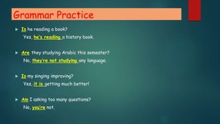 Grammar Practice
 Is he reading a book?
Yes, he’s reading a history book.
 Are they studying Arabic this semester?
No, they’re not studying any language.
 Is my singing improving?
Yes, it is getting much better!
 Am I asking too many questions?
No, you’re not.
 