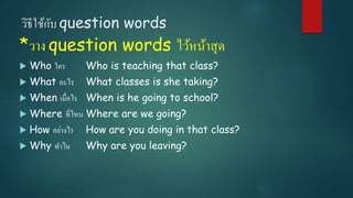 วิธีใช้กับ question words
*วาง question words ไว้หน้าสุด
 Who ใคร Who is teaching that class?
 What อะไร What classes is she taking?
 When เมื่อไร When is he going to school?
 Where ที่ไหน Where are we going?
 How อย่างไร How are you doing in that class?
 Why ทาไม Why are you leaving?
 