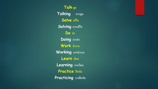 Talk พูด
Talking การพูด
Solve แก้ไข
Solving การแก้ไข
Do ทา
Doing การทา
Work ทางาน
Working การทางาน
Learn เรียน
Learning การเรียน
Practice ฝึกหัด
Practicing การฝึกหัด
 