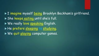  I imagine myself being Brooklyn Beckham’s girlfriend.
 She keeps eating until she’s full.
 We really love speaking English.
 He prefers sleeping to studying.
 We quit playing computer games.
 