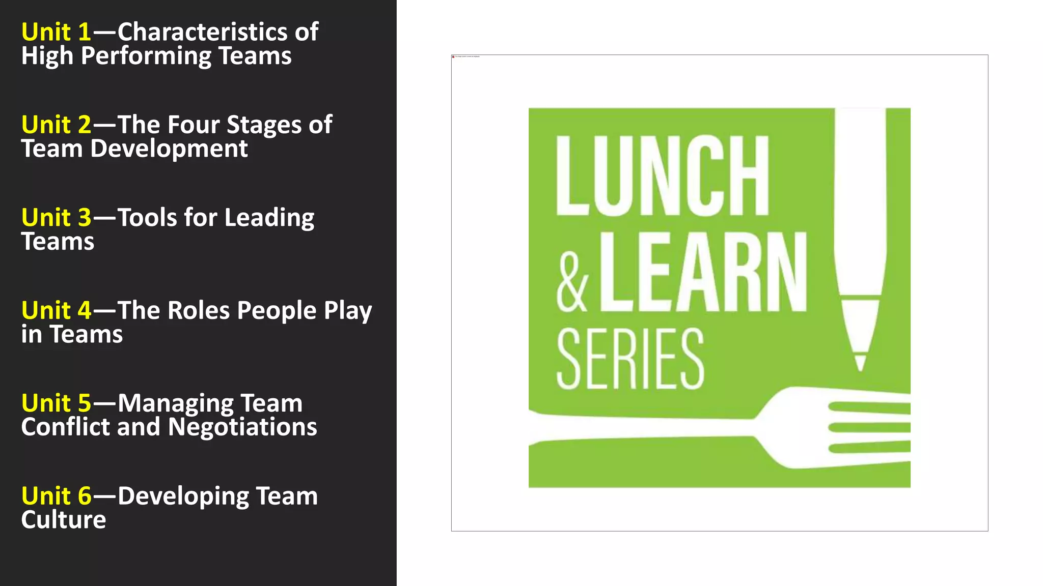 Unit 1—Characteristics of
High Performing Teams
Unit 2—The Four Stages of
Team Development
Unit 3—Tools for Leading
Teams
Unit 4—The Roles People Play
in Teams
Unit 5—Managing Team
Conflict and Negotiations
Unit 6—Developing Team
Culture
 