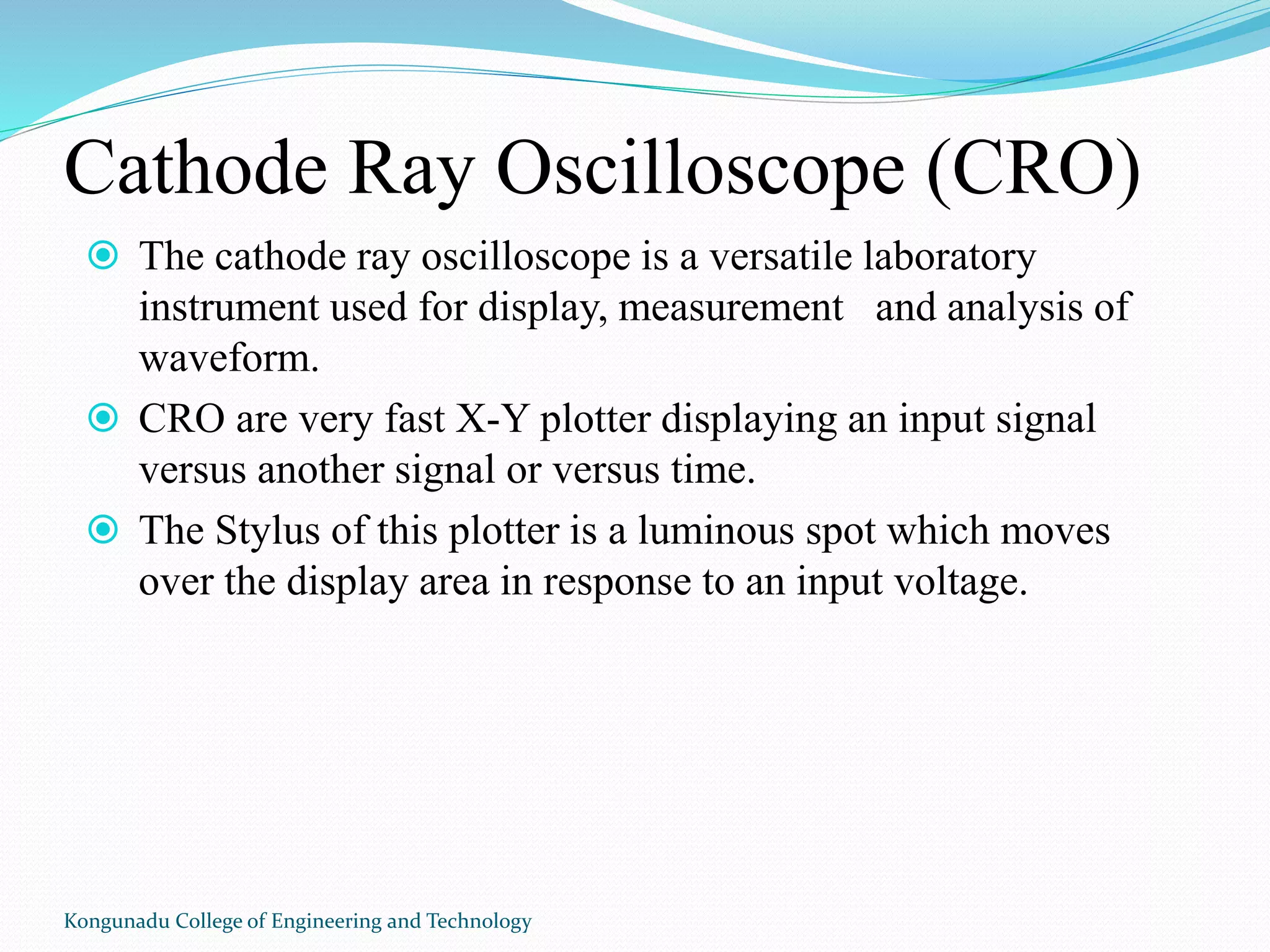 Cathode Ray Oscilloscope (CRO)
 The cathode ray oscilloscope is a versatile laboratory
instrument used for display, measurement and analysis of
waveform.
 CRO are very fast X-Y plotter displaying an input signal
versus another signal or versus time.
 The Stylus of this plotter is a luminous spot which moves
over the display area in response to an input voltage.
Kongunadu College of Engineering and Technology
 
