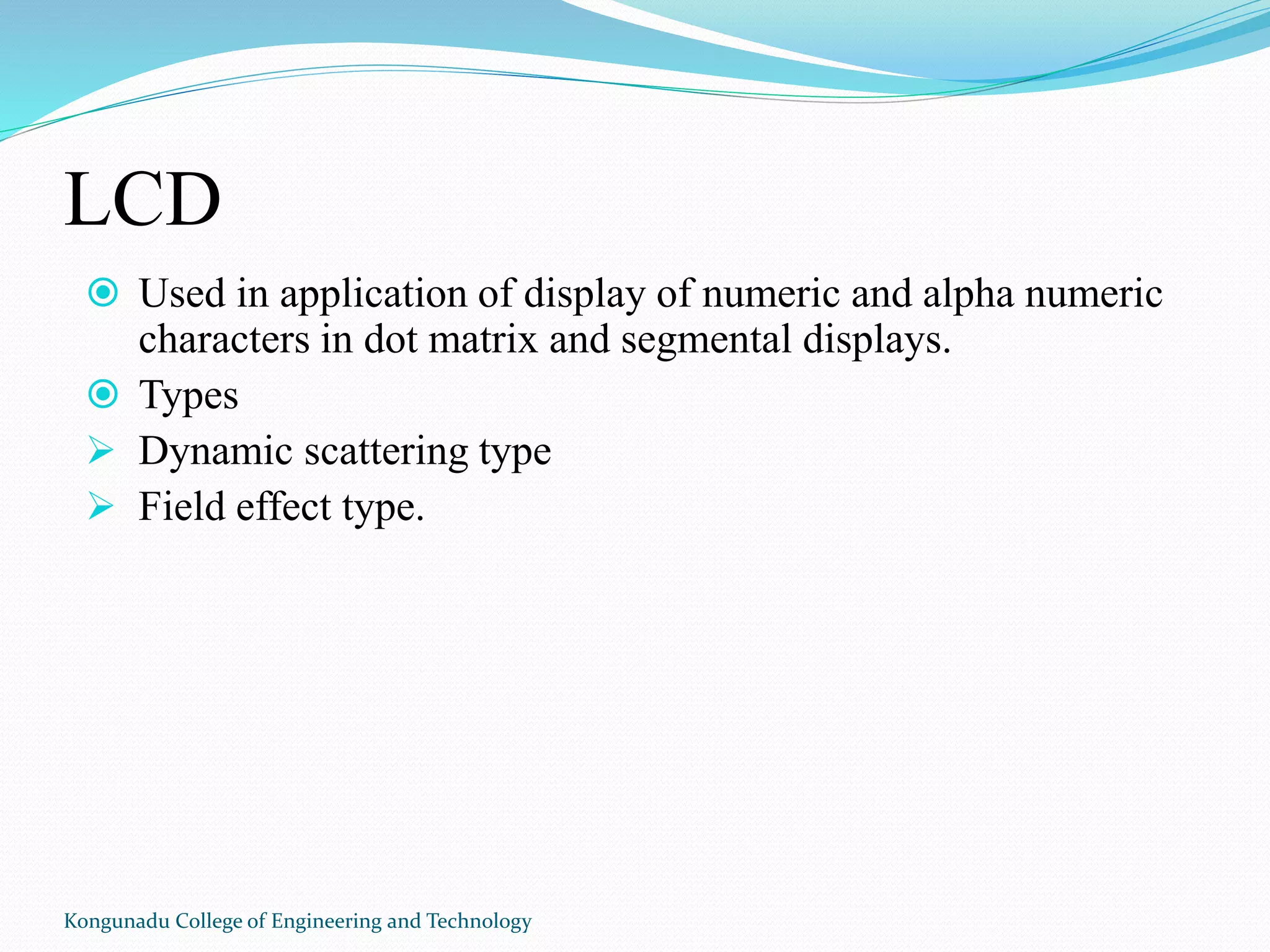 LCD
 Used in application of display of numeric and alpha numeric
characters in dot matrix and segmental displays.
 Types
 Dynamic scattering type
 Field effect type.
Kongunadu College of Engineering and Technology
 