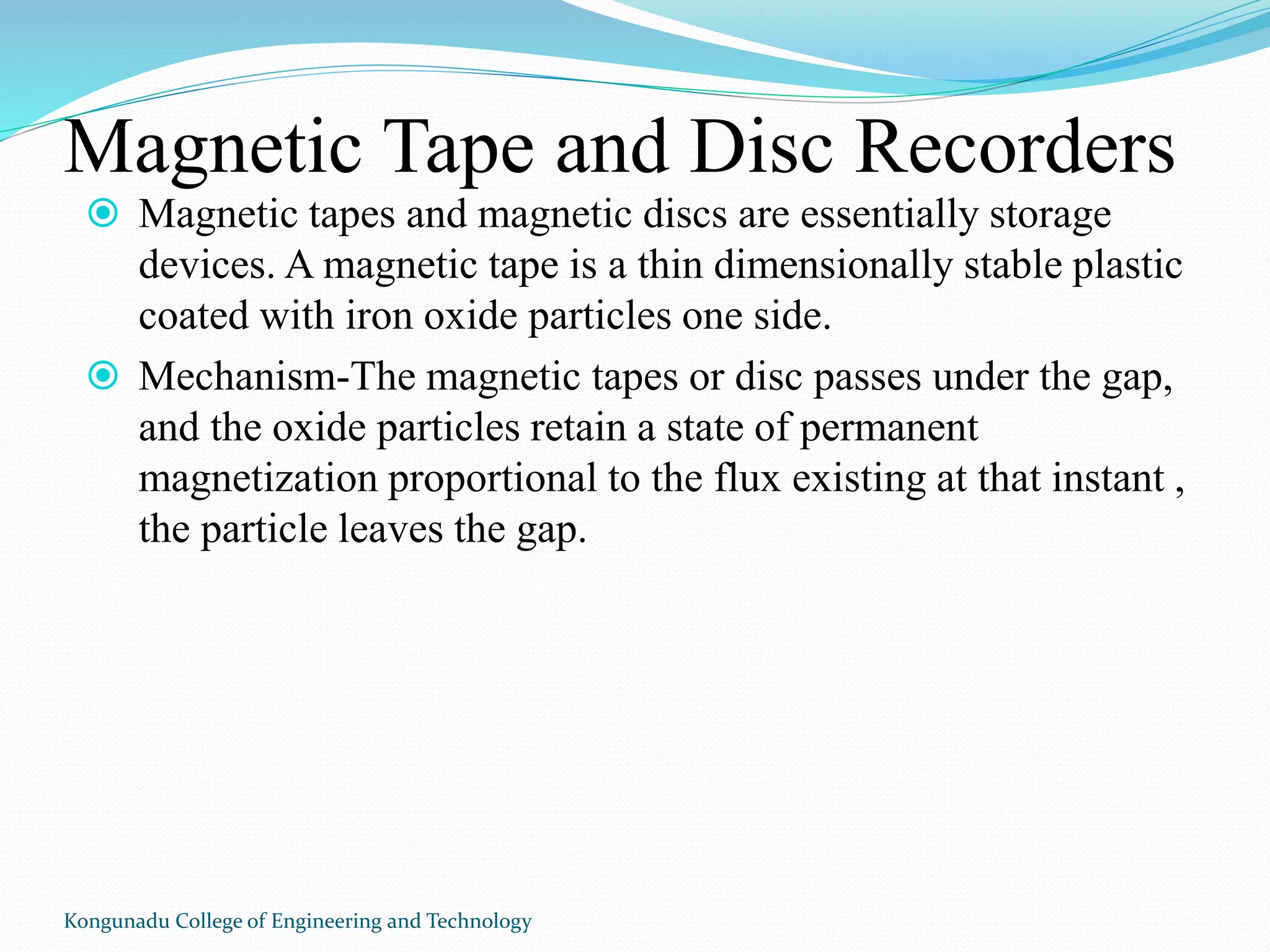 Magnetic Tape and Disc Recorders
 Magnetic tapes and magnetic discs are essentially storage
devices. A magnetic tape is a thin dimensionally stable plastic
coated with iron oxide particles one side.
 Mechanism-The magnetic tapes or disc passes under the gap,
and the oxide particles retain a state of permanent
magnetization proportional to the flux existing at that instant ,
the particle leaves the gap.
Kongunadu College of Engineering and Technology
 
