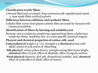 Unit 4
Classification textile fibres
1.Narural fibre such as animal, from sericteries,silk vegtable,seed cotton
.2. man made fibire artifical,sythetic
Difference between cellulosic and synthetic fibres
Cellulos fibre comes from plants sythetic fibre are made by humans with
chemical synthesis.
Identification of fibres by burning and solubility test
Burning test is a relativity simple test1.approaching flame 2.behaviour
inside the flame. Solubility test is a some specific chemical reagent.
Physical and chemical properties of cotton ,silk ,wool
Cotton physical length 0.5”-2.5” strength 3-5 chemical,action with
alkali, action of acid action of bleaching.
Silk physical colour yellow brown, strength strong fibre luster bright.
chemical effect of acid ,effect of alkaloids, effect of organic solvent.
Wool physical elasticity ,feel soft, dimentional stability bad. chemical
effect of acids effect of alkali, effect of insects
 