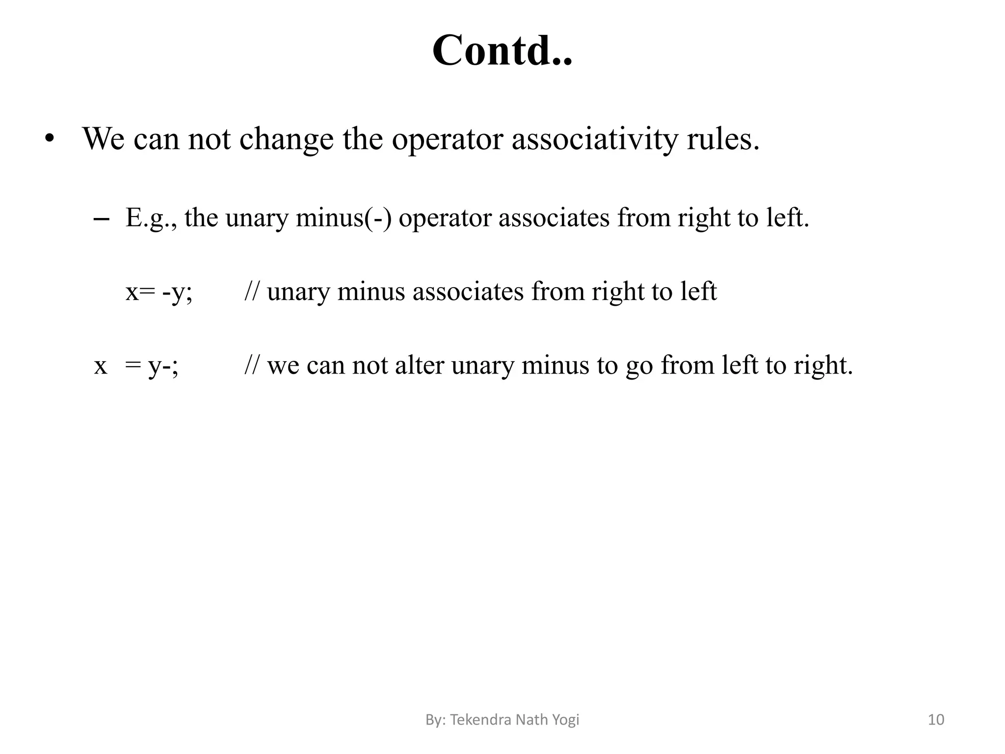 Contd..
• We can not change the operator associativity rules.
– E.g., the unary minus(-) operator associates from right to left.
x= -y; // unary minus associates from right to left
x = y-; // we can not alter unary minus to go from left to right.
10By: Tekendra Nath Yogi
 