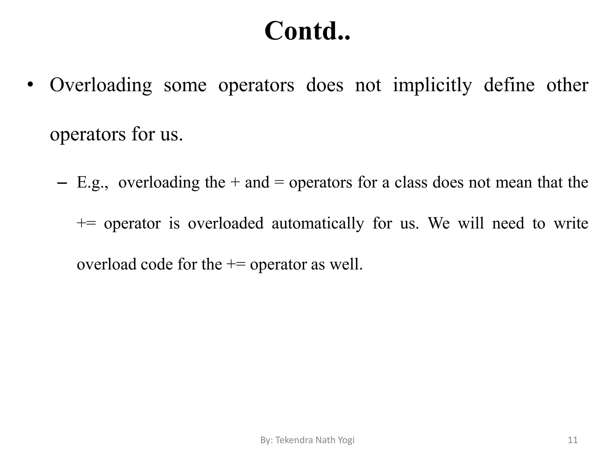 Contd..
• Overloading some operators does not implicitly define other
operators for us.
– E.g., overloading the + and = operators for a class does not mean that the
+= operator is overloaded automatically for us. We will need to write
overload code for the += operator as well.
11By: Tekendra Nath Yogi
 