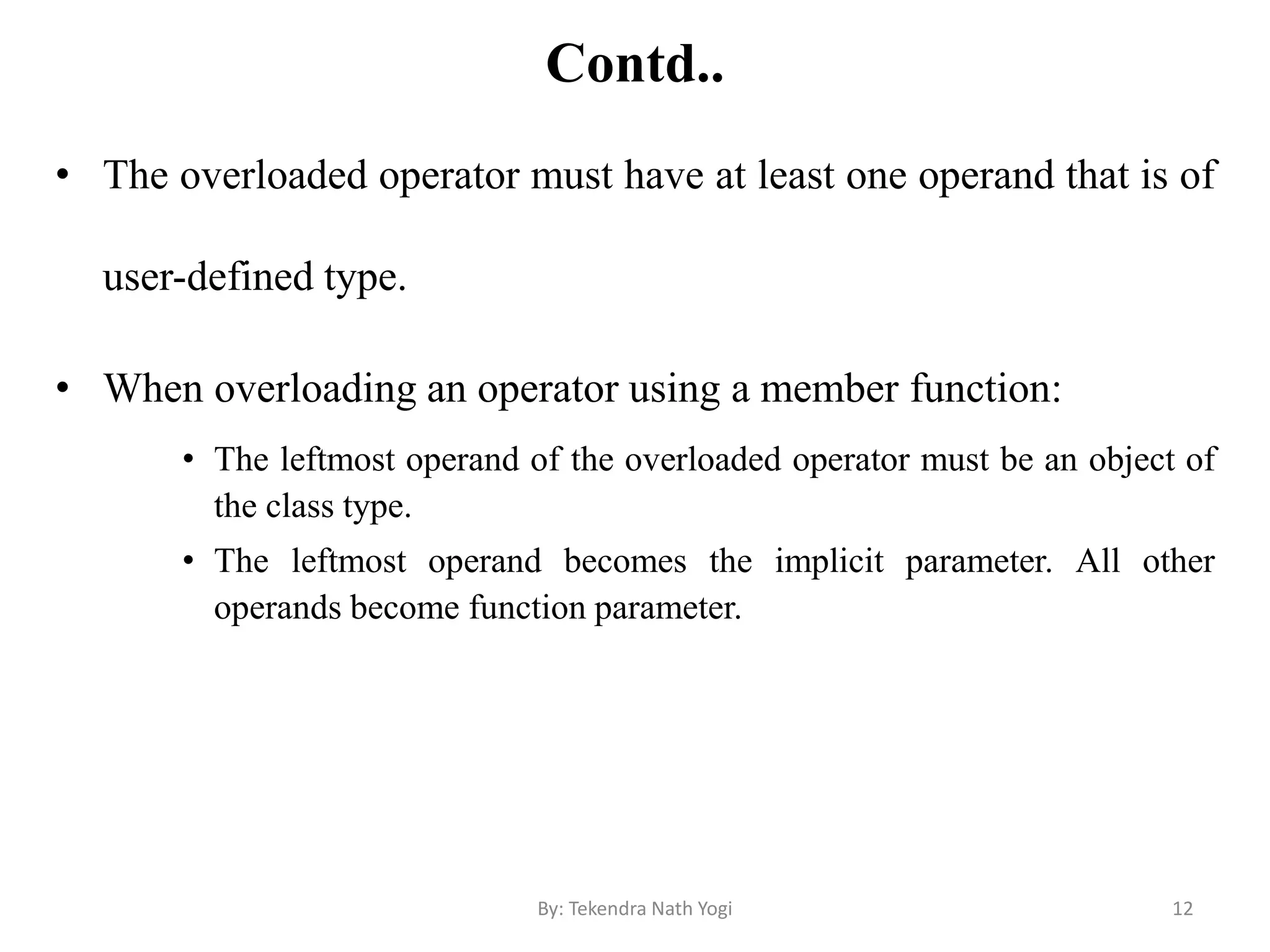 Contd..
• The overloaded operator must have at least one operand that is of
user-defined type.
• When overloading an operator using a member function:
• The leftmost operand of the overloaded operator must be an object of
the class type.
• The leftmost operand becomes the implicit parameter. All other
operands become function parameter.
12By: Tekendra Nath Yogi
 