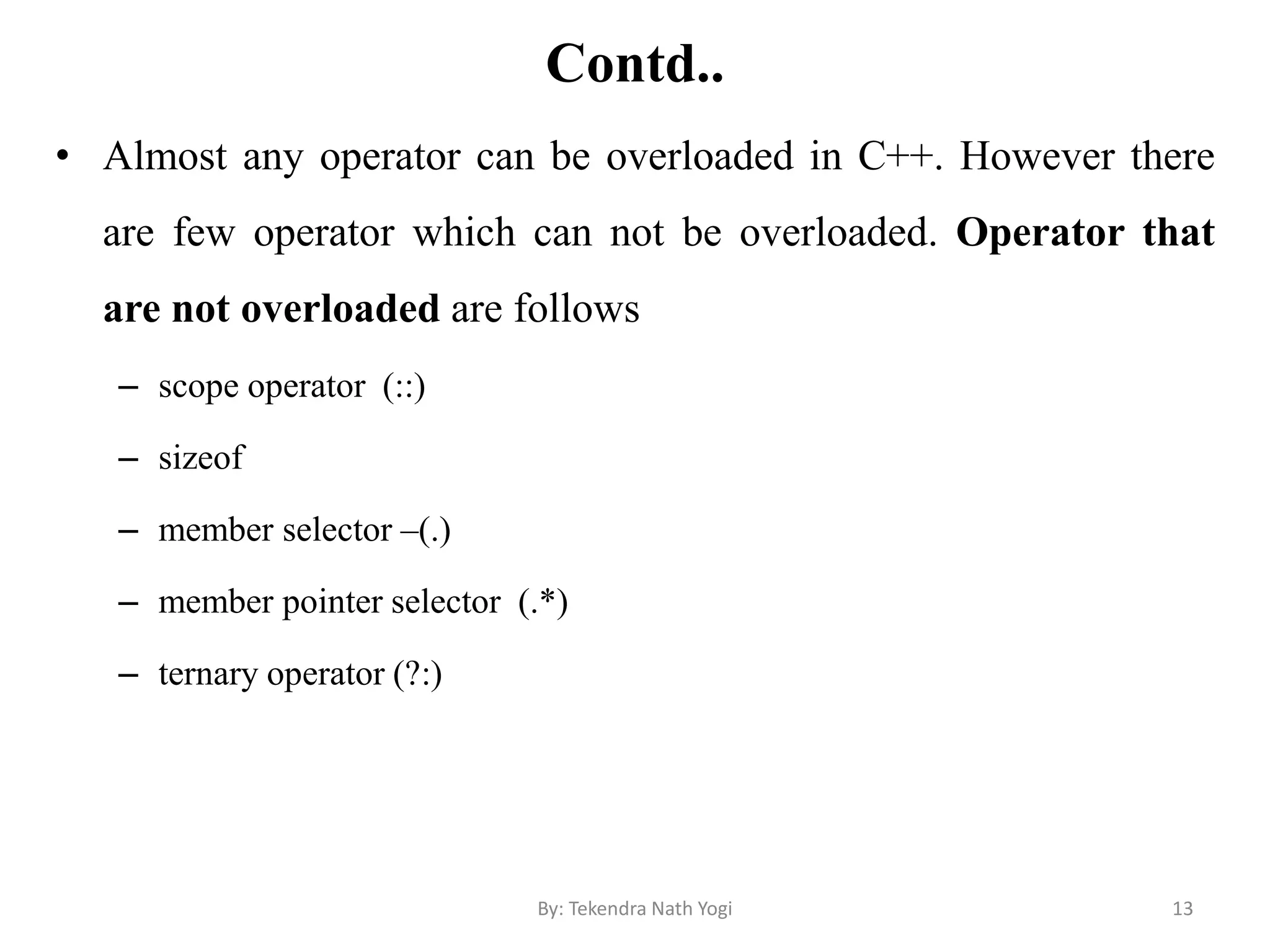 Contd..
• Almost any operator can be overloaded in C++. However there
are few operator which can not be overloaded. Operator that
are not overloaded are follows
– scope operator (::)
– sizeof
– member selector –(.)
– member pointer selector (.*)
– ternary operator (?:)
13By: Tekendra Nath Yogi
 