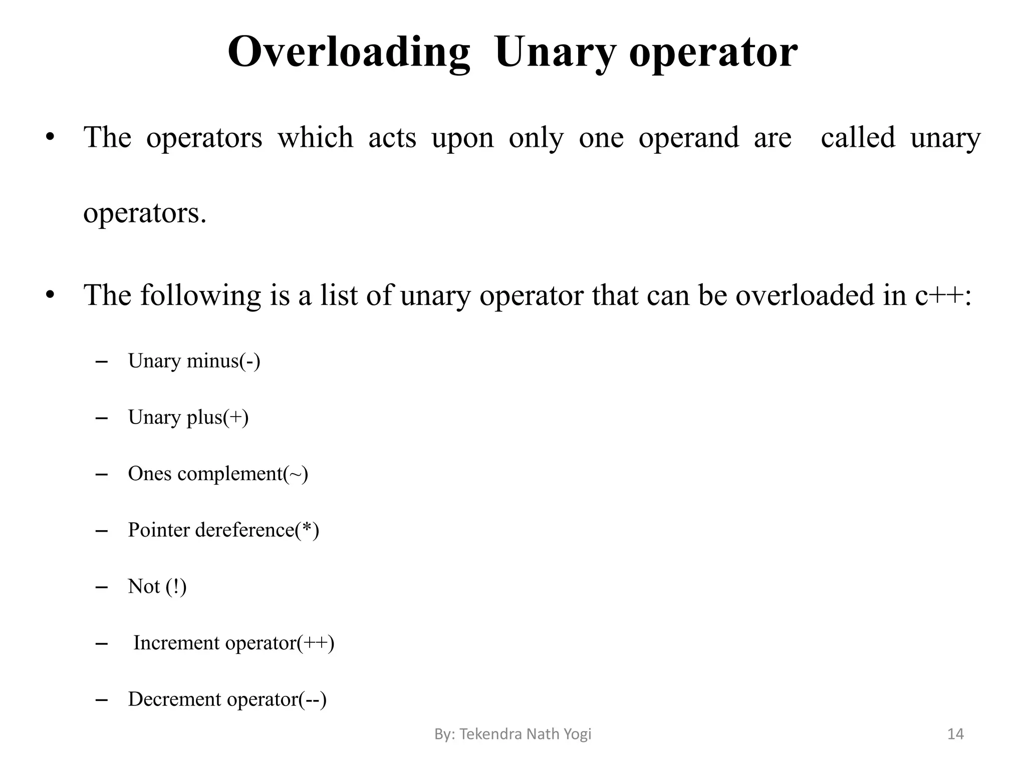 Overloading Unary operator
• The operators which acts upon only one operand are called unary
operators.
• The following is a list of unary operator that can be overloaded in c++:
– Unary minus(-)
– Unary plus(+)
– Ones complement(~)
– Pointer dereference(*)
– Not (!)
– Increment operator(++)
– Decrement operator(--)
14By: Tekendra Nath Yogi
 