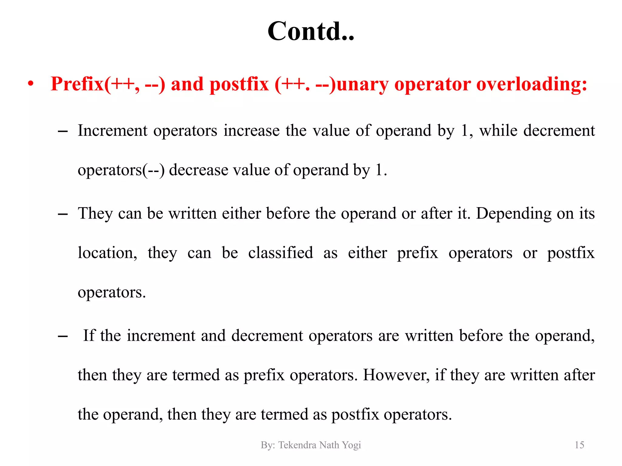 Contd..
• Prefix(++, --) and postfix (++. --)unary operator overloading:
– Increment operators increase the value of operand by 1, while decrement
operators(--) decrease value of operand by 1.
– They can be written either before the operand or after it. Depending on its
location, they can be classified as either prefix operators or postfix
operators.
– If the increment and decrement operators are written before the operand,
then they are termed as prefix operators. However, if they are written after
the operand, then they are termed as postfix operators.
15By: Tekendra Nath Yogi
 