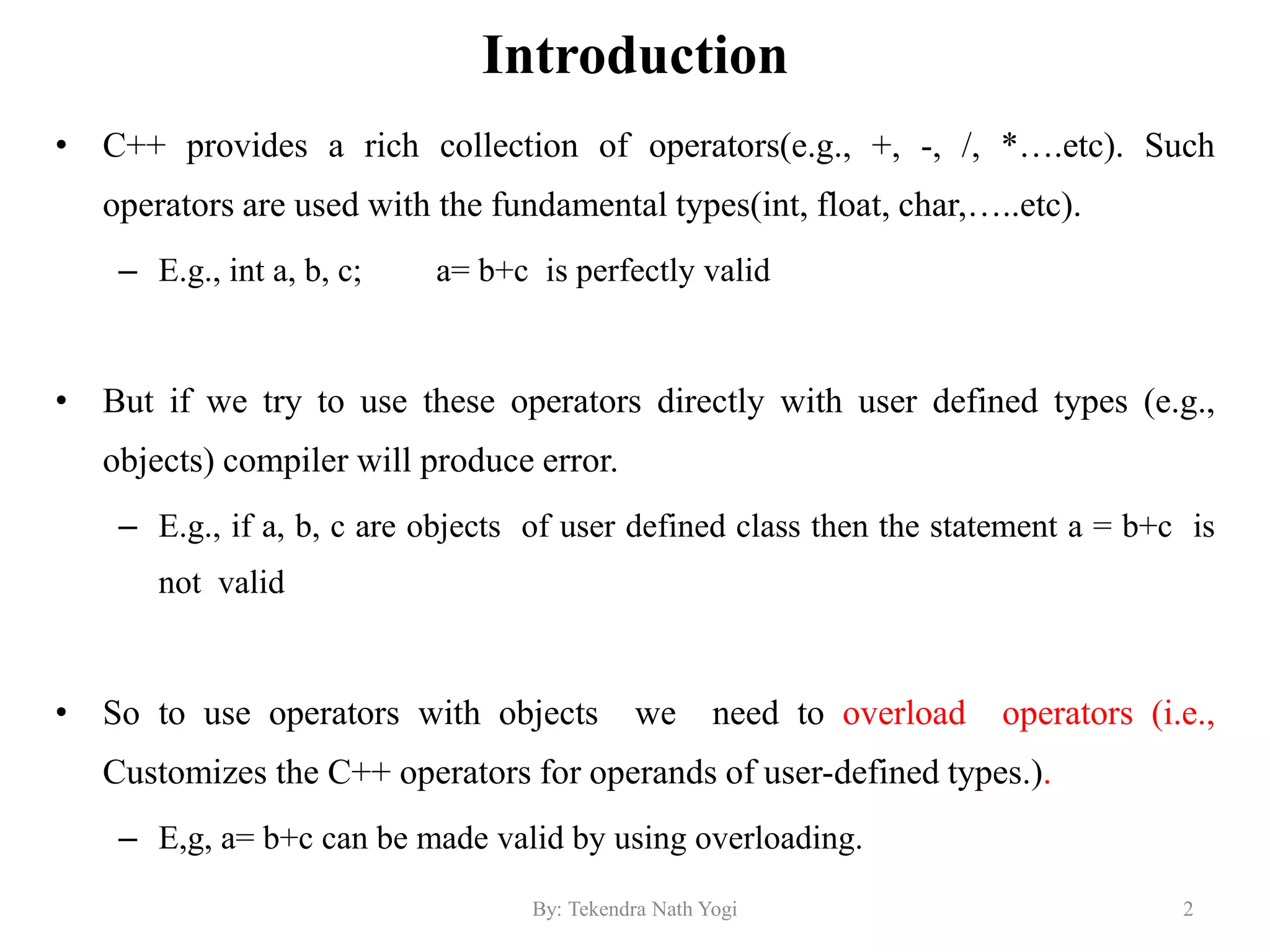 Introduction
• C++ provides a rich collection of operators(e.g., +, -, /, *….etc). Such
operators are used with the fundamental types(int, float, char,…..etc).
– E.g., int a, b, c; a= b+c is perfectly valid
• But if we try to use these operators directly with user defined types (e.g.,
objects) compiler will produce error.
– E.g., if a, b, c are objects of user defined class then the statement a = b+c is
not valid
• So to use operators with objects we need to overload operators (i.e.,
Customizes the C++ operators for operands of user-defined types.).
– E,g, a= b+c can be made valid by using overloading.
2By: Tekendra Nath Yogi
 