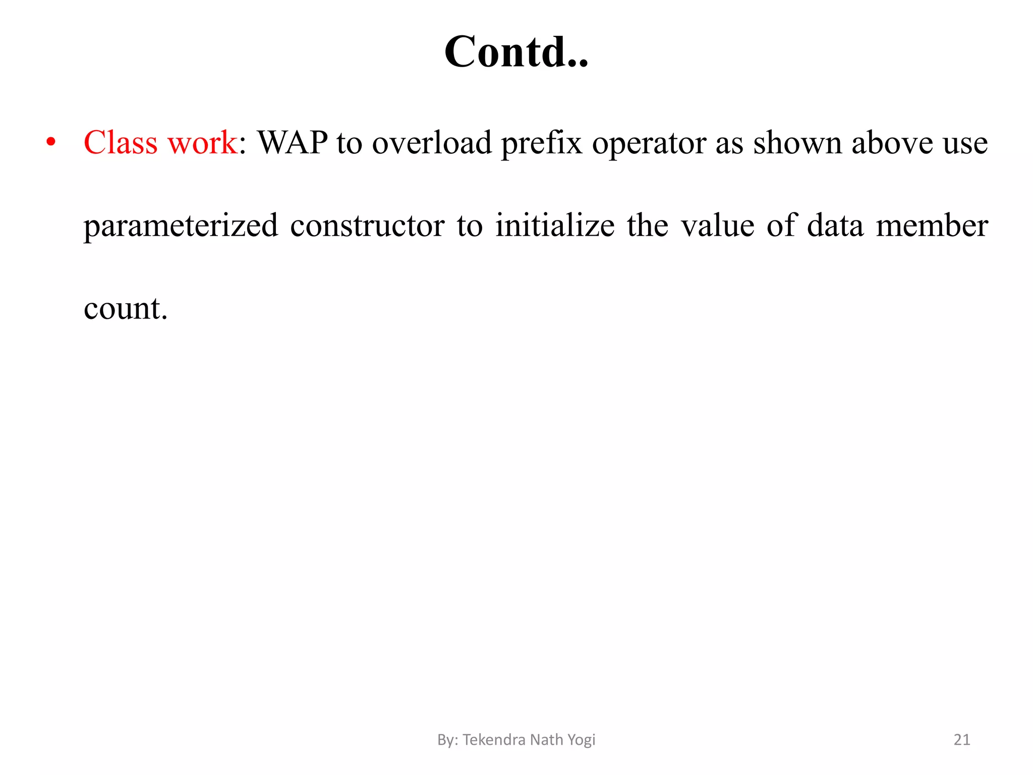Contd..
• Class work: WAP to overload prefix operator as shown above use
parameterized constructor to initialize the value of data member
count.
21By: Tekendra Nath Yogi
 