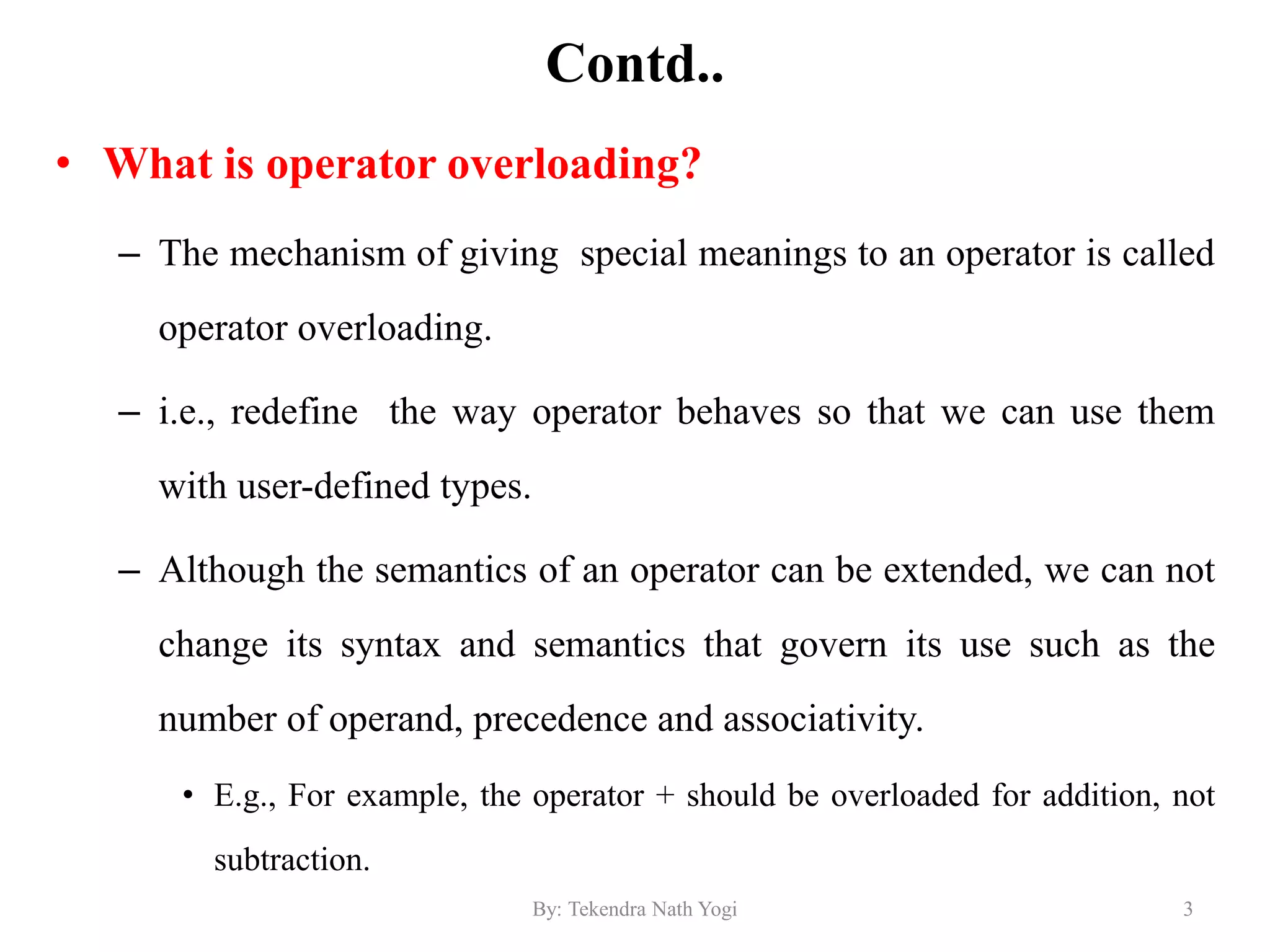 Contd..
• What is operator overloading?
– The mechanism of giving special meanings to an operator is called
operator overloading.
– i.e., redefine the way operator behaves so that we can use them
with user-defined types.
– Although the semantics of an operator can be extended, we can not
change its syntax and semantics that govern its use such as the
number of operand, precedence and associativity.
• E.g., For example, the operator + should be overloaded for addition, not
subtraction.
3By: Tekendra Nath Yogi
 