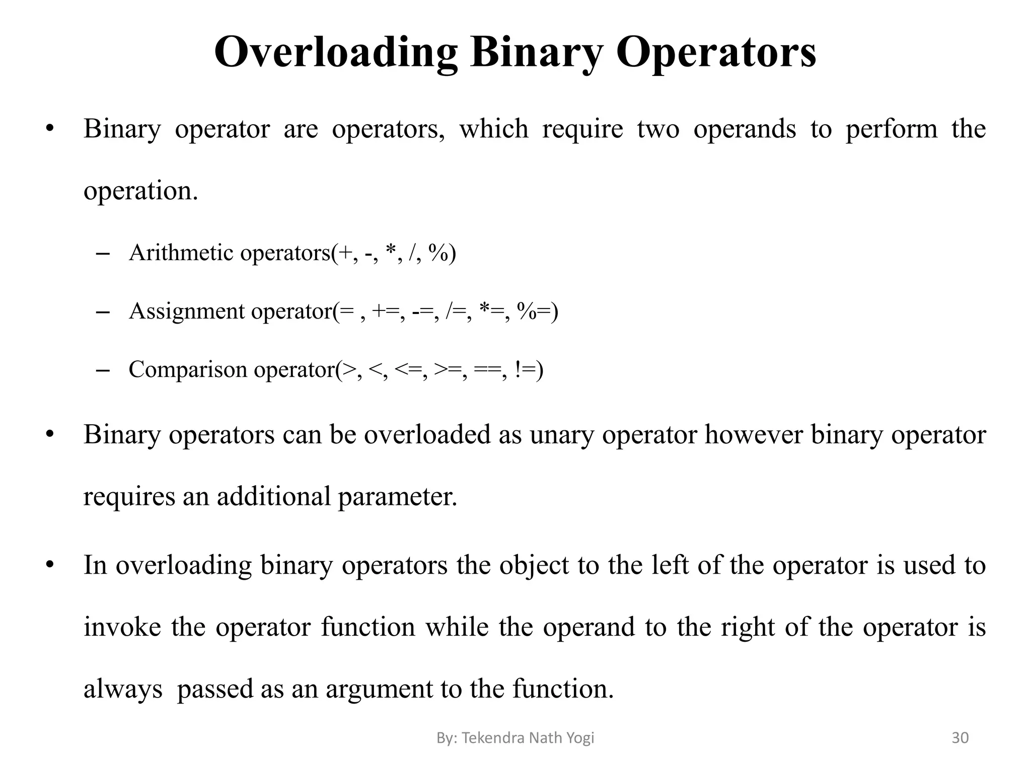 Overloading Binary Operators
• Binary operator are operators, which require two operands to perform the
operation.
– Arithmetic operators(+, -, *, /, %)
– Assignment operator(= , +=, -=, /=, *=, %=)
– Comparison operator(>, <, <=, >=, ==, !=)
• Binary operators can be overloaded as unary operator however binary operator
requires an additional parameter.
• In overloading binary operators the object to the left of the operator is used to
invoke the operator function while the operand to the right of the operator is
always passed as an argument to the function.
30By: Tekendra Nath Yogi
 