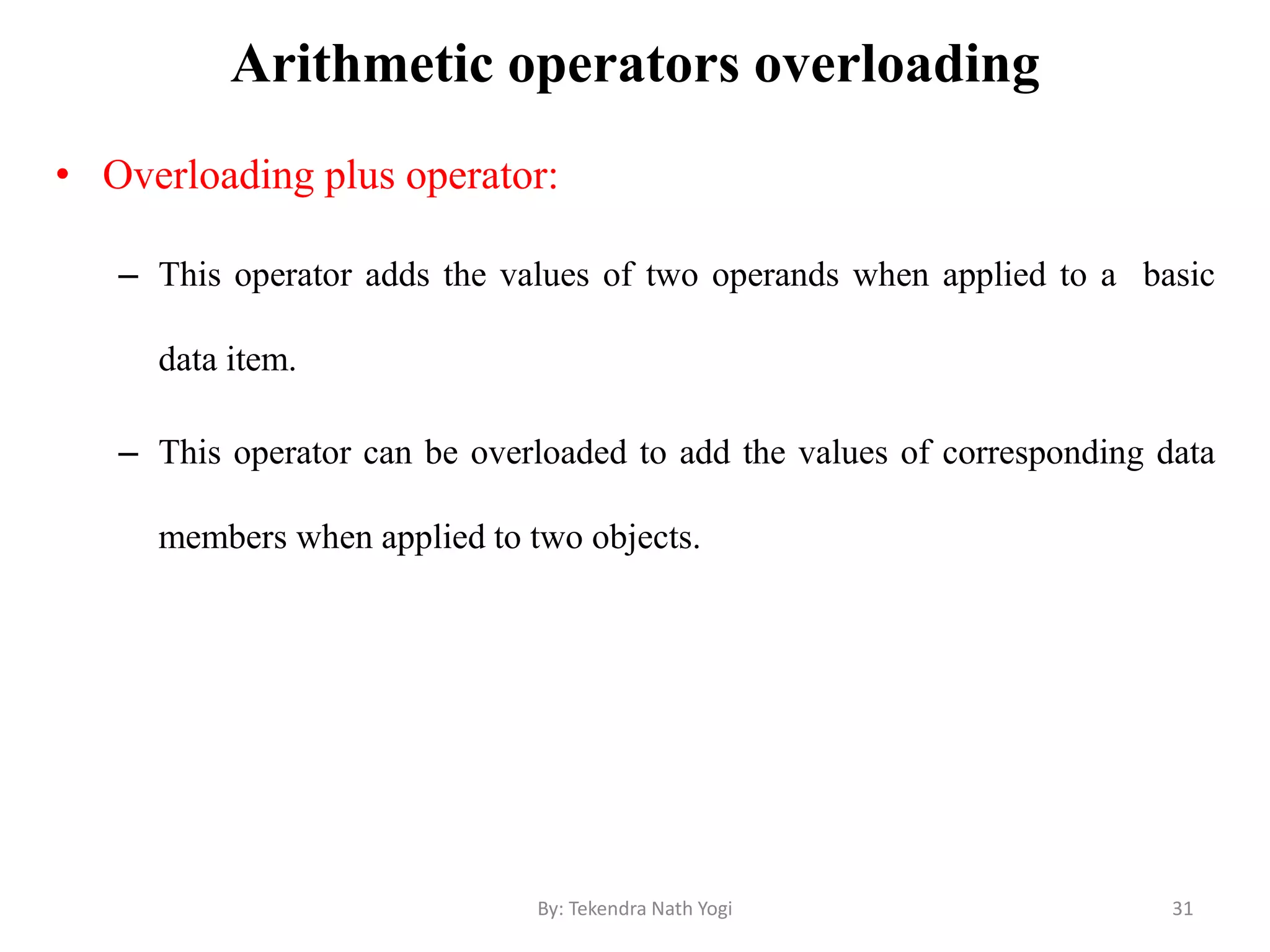 Arithmetic operators overloading
• Overloading plus operator:
– This operator adds the values of two operands when applied to a basic
data item.
– This operator can be overloaded to add the values of corresponding data
members when applied to two objects.
31By: Tekendra Nath Yogi
 