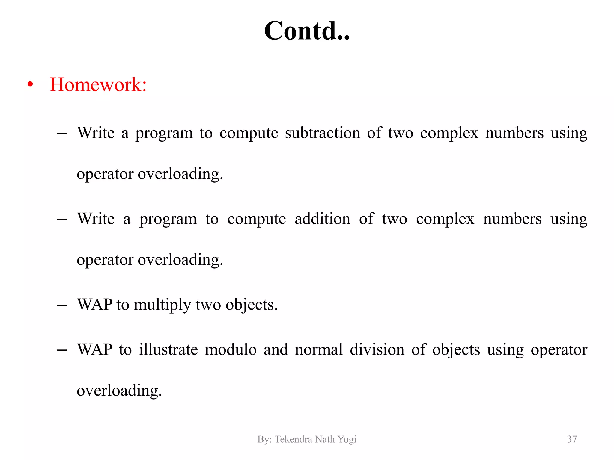 Contd..
• Homework:
– Write a program to compute subtraction of two complex numbers using
operator overloading.
– Write a program to compute addition of two complex numbers using
operator overloading.
– WAP to multiply two objects.
– WAP to illustrate modulo and normal division of objects using operator
overloading.
37By: Tekendra Nath Yogi
 