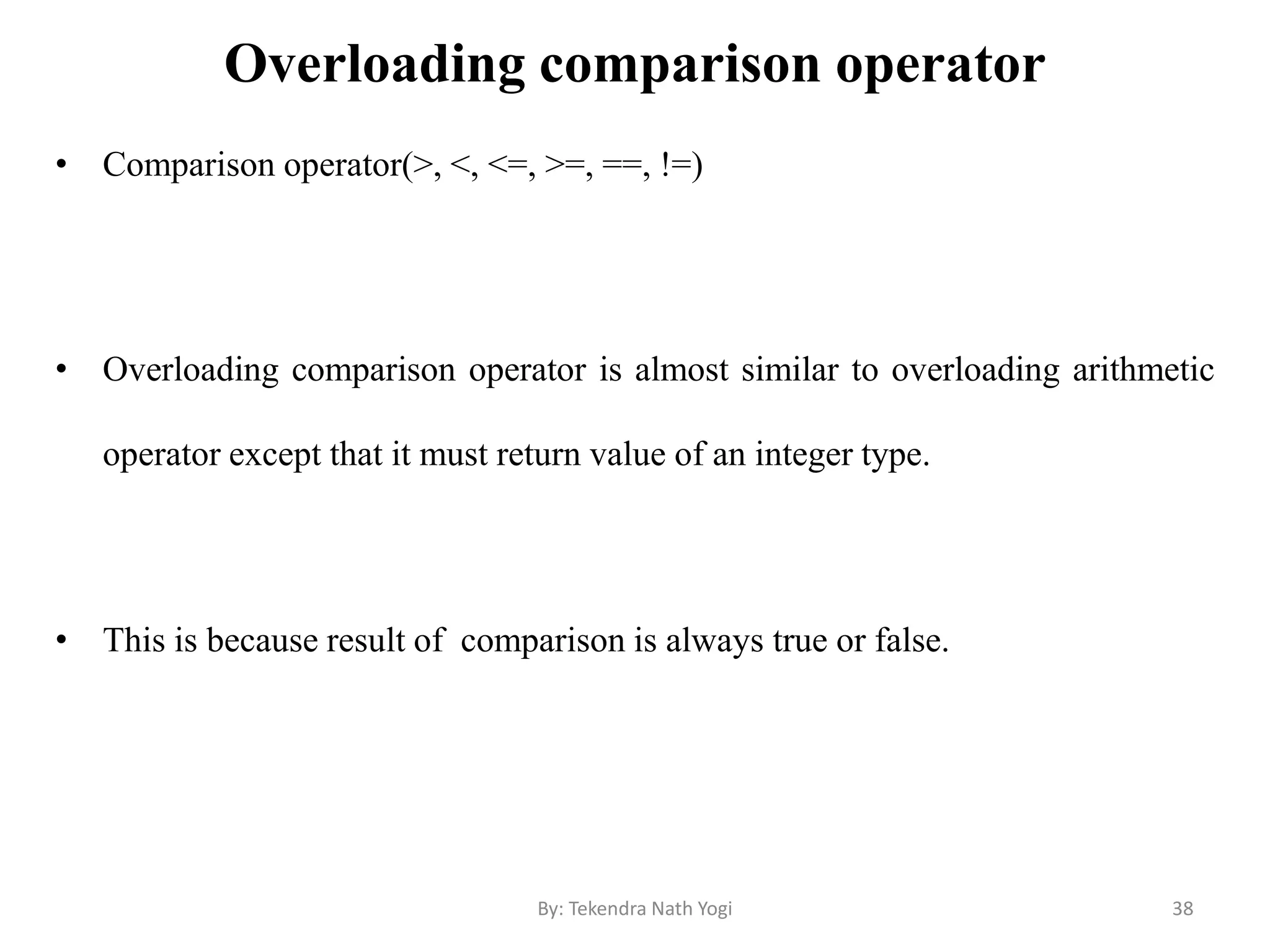 Overloading comparison operator
• Comparison operator(>, <, <=, >=, ==, !=)
• Overloading comparison operator is almost similar to overloading arithmetic
operator except that it must return value of an integer type.
• This is because result of comparison is always true or false.
38By: Tekendra Nath Yogi
 