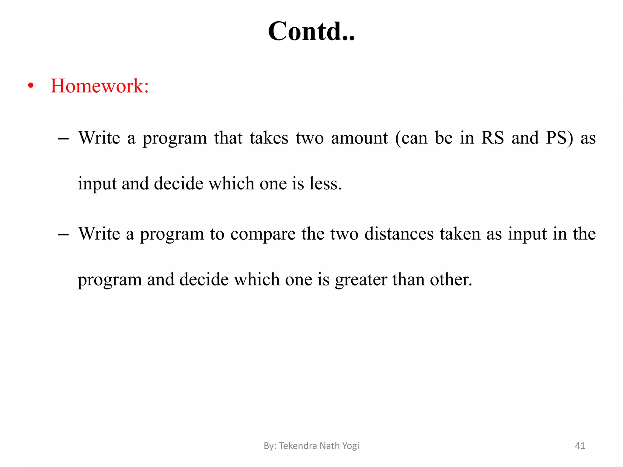 Contd..
• Homework:
– Write a program that takes two amount (can be in RS and PS) as
input and decide which one is less.
– Write a program to compare the two distances taken as input in the
program and decide which one is greater than other.
41By: Tekendra Nath Yogi
 