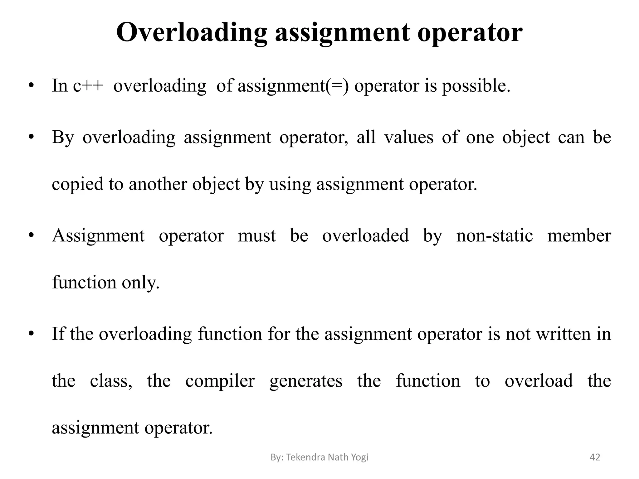 Overloading assignment operator
• In c++ overloading of assignment(=) operator is possible.
• By overloading assignment operator, all values of one object can be
copied to another object by using assignment operator.
• Assignment operator must be overloaded by non-static member
function only.
• If the overloading function for the assignment operator is not written in
the class, the compiler generates the function to overload the
assignment operator.
42By: Tekendra Nath Yogi
 