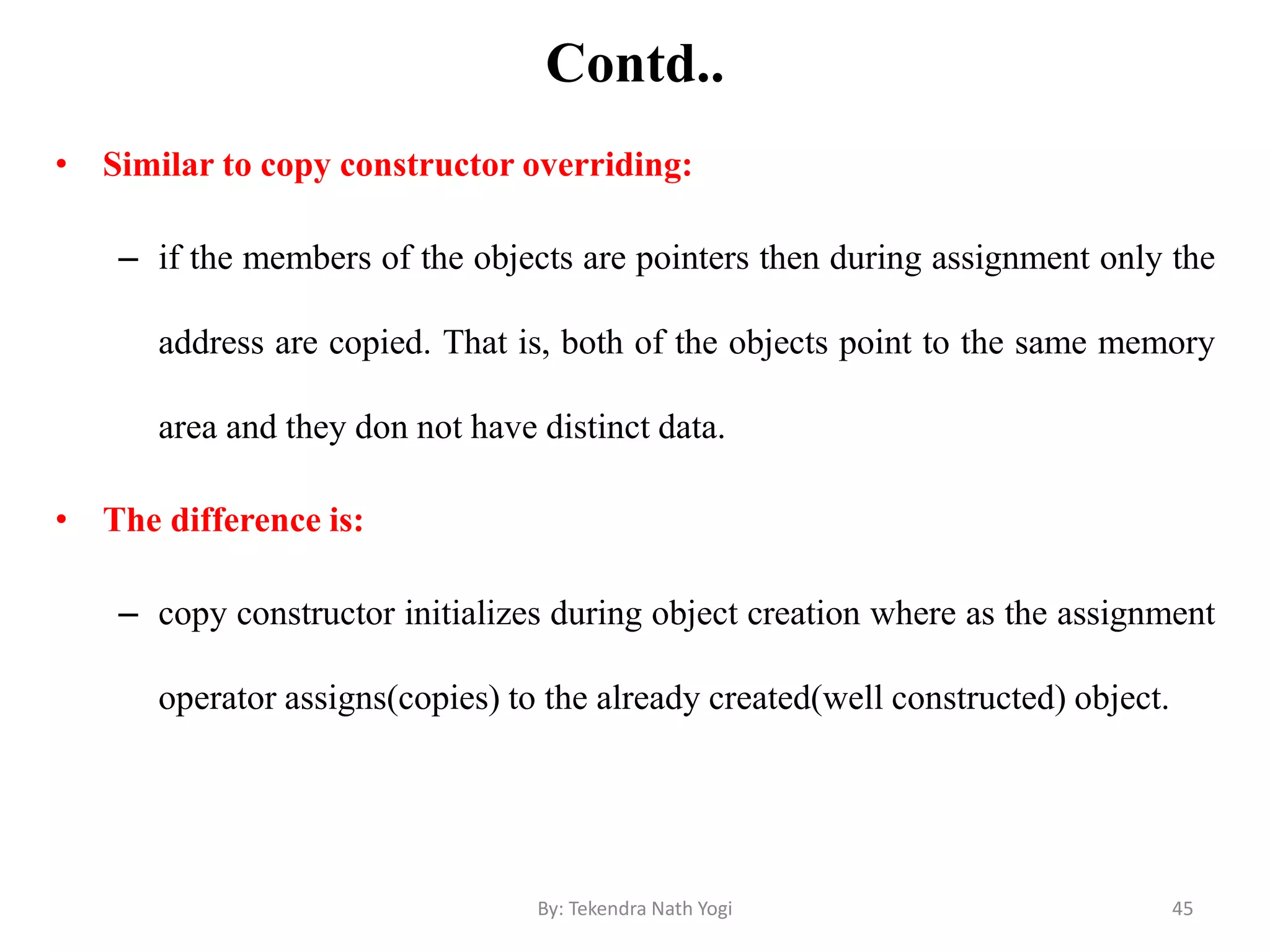 Contd..
• Similar to copy constructor overriding:
– if the members of the objects are pointers then during assignment only the
address are copied. That is, both of the objects point to the same memory
area and they don not have distinct data.
• The difference is:
– copy constructor initializes during object creation where as the assignment
operator assigns(copies) to the already created(well constructed) object.
45By: Tekendra Nath Yogi
 