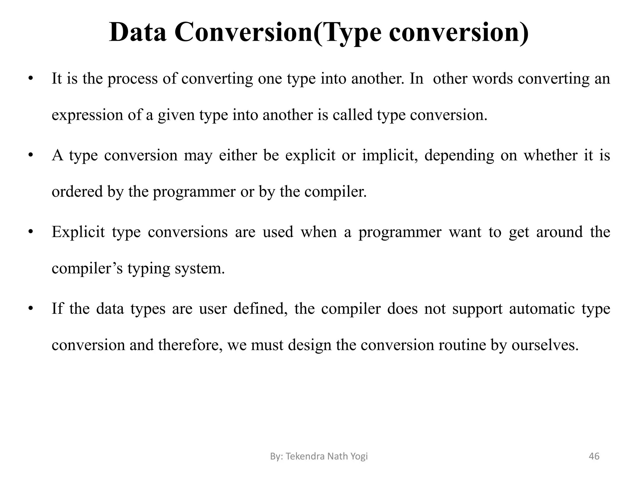 Data Conversion(Type conversion)
• It is the process of converting one type into another. In other words converting an
expression of a given type into another is called type conversion.
• A type conversion may either be explicit or implicit, depending on whether it is
ordered by the programmer or by the compiler.
• Explicit type conversions are used when a programmer want to get around the
compiler’s typing system.
• If the data types are user defined, the compiler does not support automatic type
conversion and therefore, we must design the conversion routine by ourselves.
46By: Tekendra Nath Yogi
 