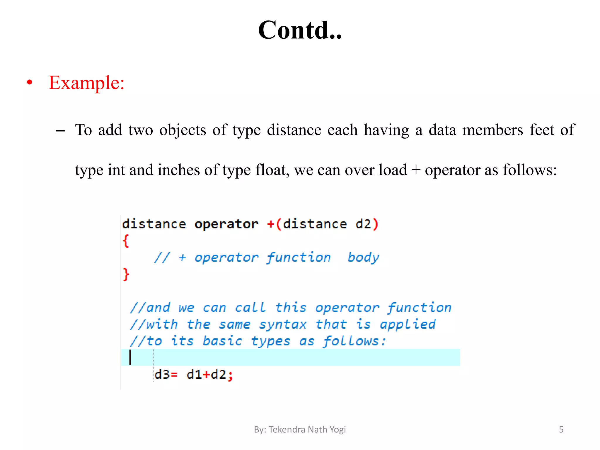 Contd..
• Example:
– To add two objects of type distance each having a data members feet of
type int and inches of type float, we can over load + operator as follows:
5By: Tekendra Nath Yogi
 