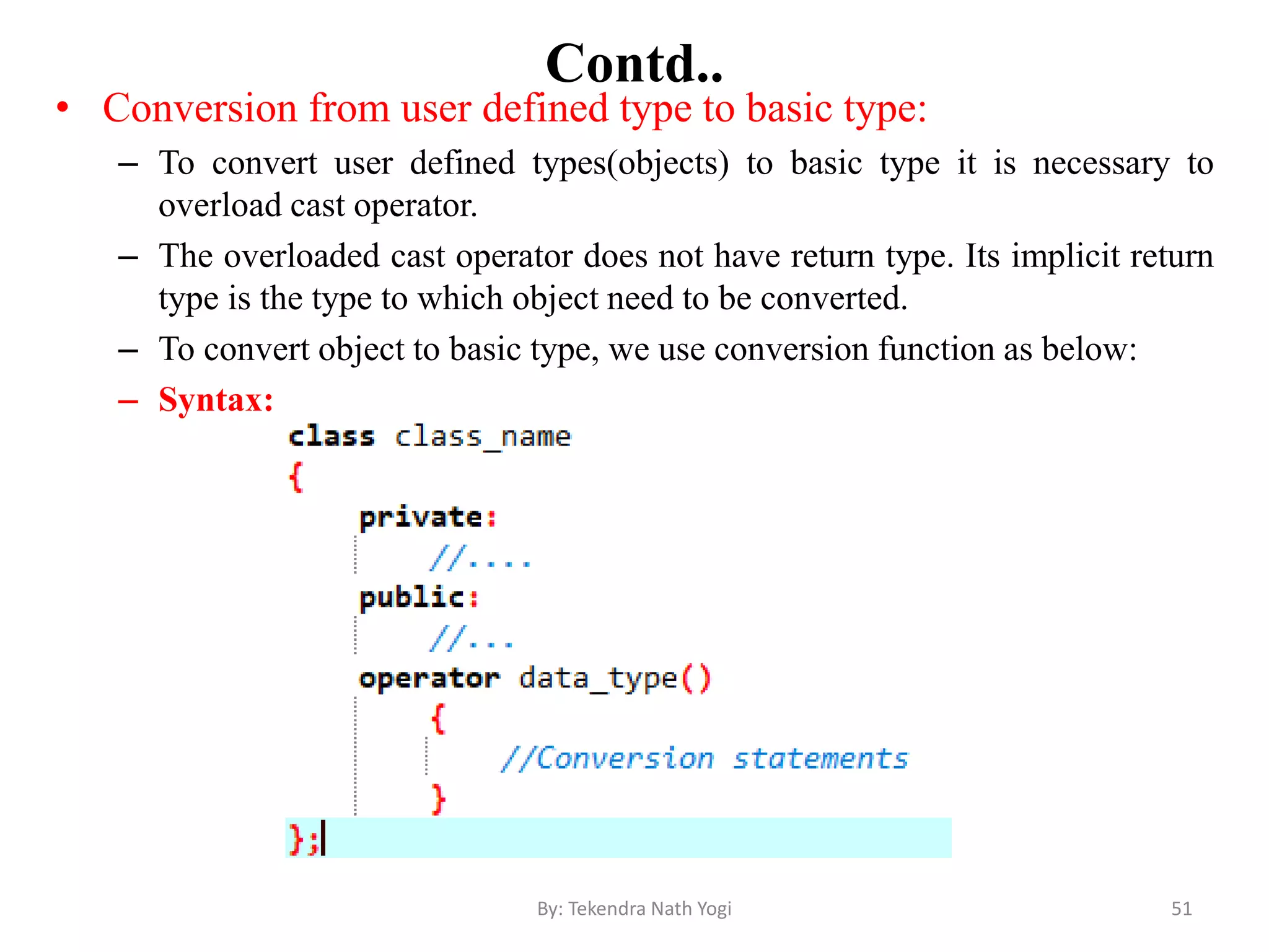 Contd..
• Conversion from user defined type to basic type:
– To convert user defined types(objects) to basic type it is necessary to
overload cast operator.
– The overloaded cast operator does not have return type. Its implicit return
type is the type to which object need to be converted.
– To convert object to basic type, we use conversion function as below:
– Syntax:
51By: Tekendra Nath Yogi
 