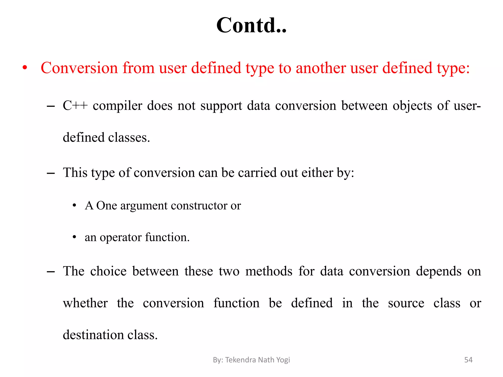 Contd..
• Conversion from user defined type to another user defined type:
– C++ compiler does not support data conversion between objects of user-
defined classes.
– This type of conversion can be carried out either by:
• A One argument constructor or
• an operator function.
– The choice between these two methods for data conversion depends on
whether the conversion function be defined in the source class or
destination class.
54By: Tekendra Nath Yogi
 