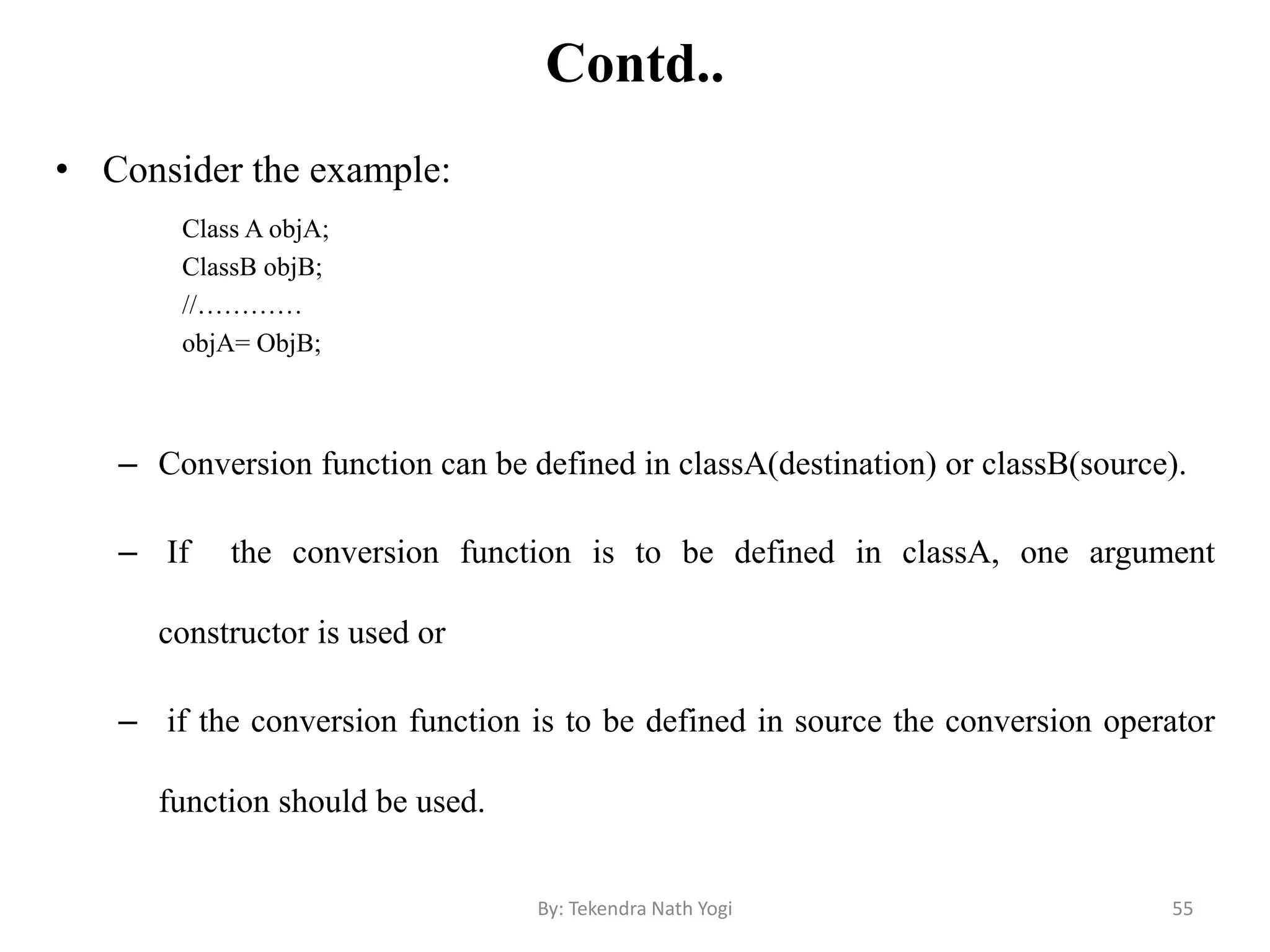 Contd..
• Consider the example:
Class A objA;
ClassB objB;
//…………
objA= ObjB;
– Conversion function can be defined in classA(destination) or classB(source).
– If the conversion function is to be defined in classA, one argument
constructor is used or
– if the conversion function is to be defined in source the conversion operator
function should be used.
55By: Tekendra Nath Yogi
 