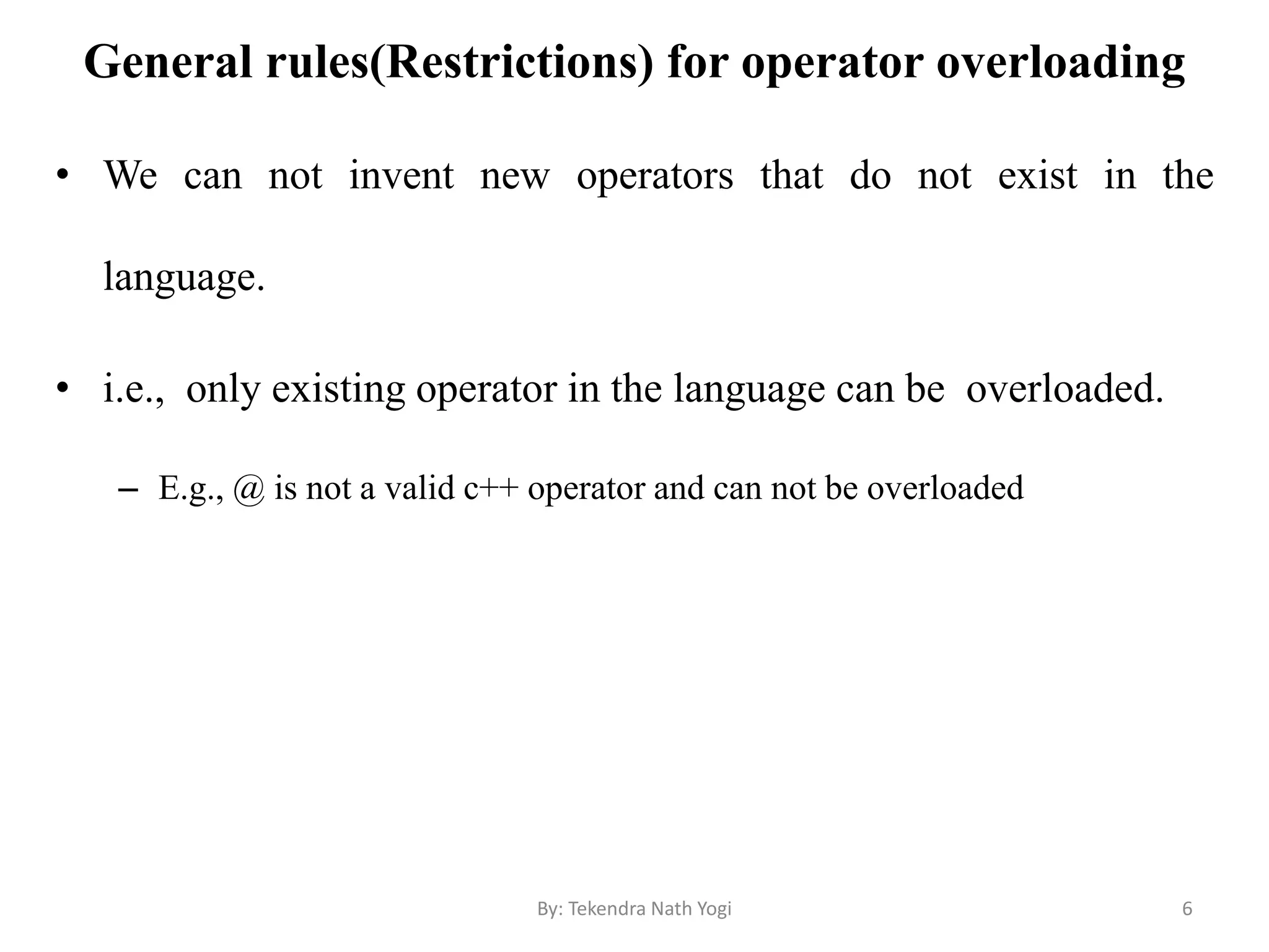 General rules(Restrictions) for operator overloading
• We can not invent new operators that do not exist in the
language.
• i.e., only existing operator in the language can be overloaded.
– E.g., @ is not a valid c++ operator and can not be overloaded
6By: Tekendra Nath Yogi
 