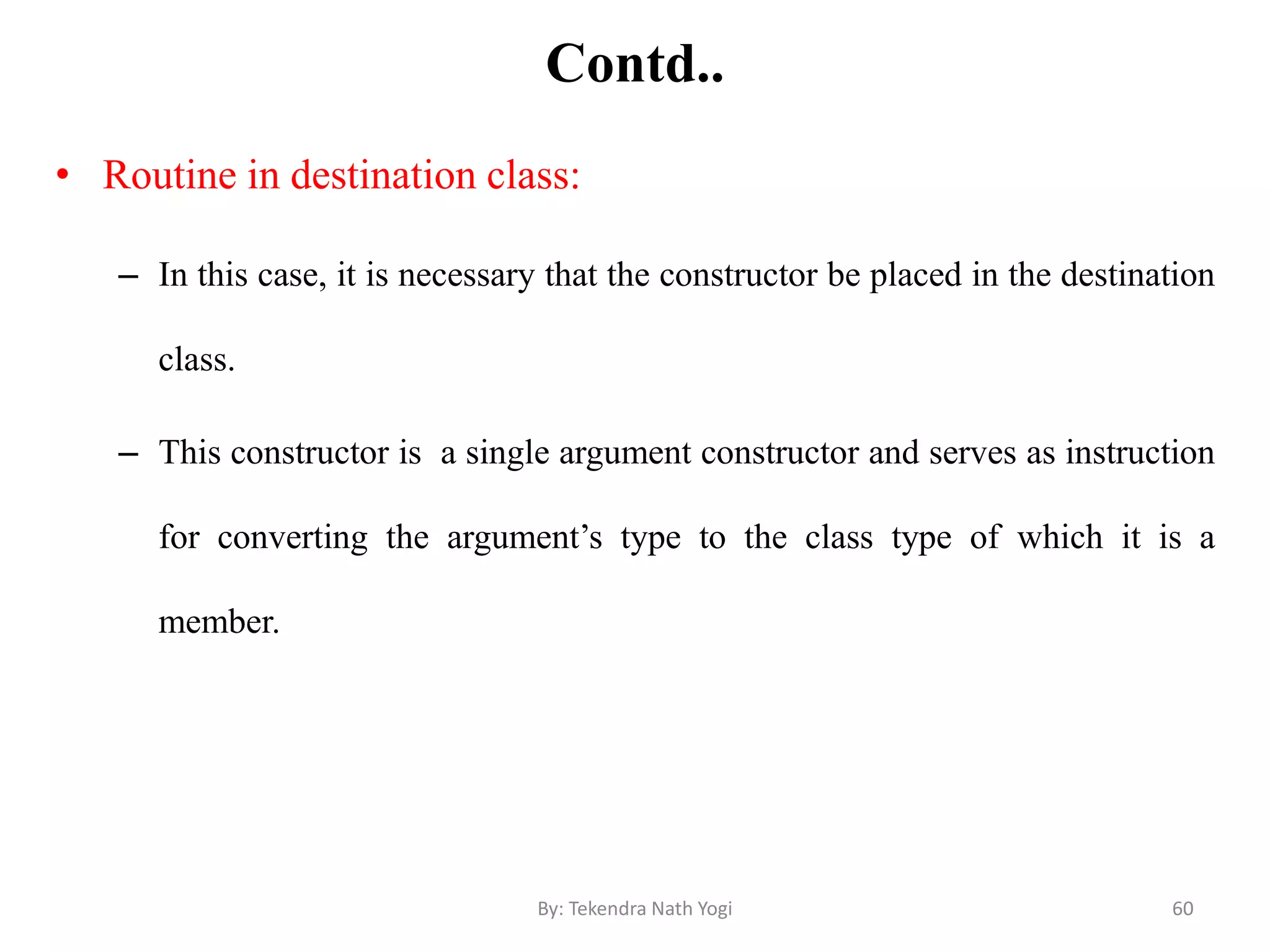 Contd..
• Routine in destination class:
– In this case, it is necessary that the constructor be placed in the destination
class.
– This constructor is a single argument constructor and serves as instruction
for converting the argument’s type to the class type of which it is a
member.
60By: Tekendra Nath Yogi
 