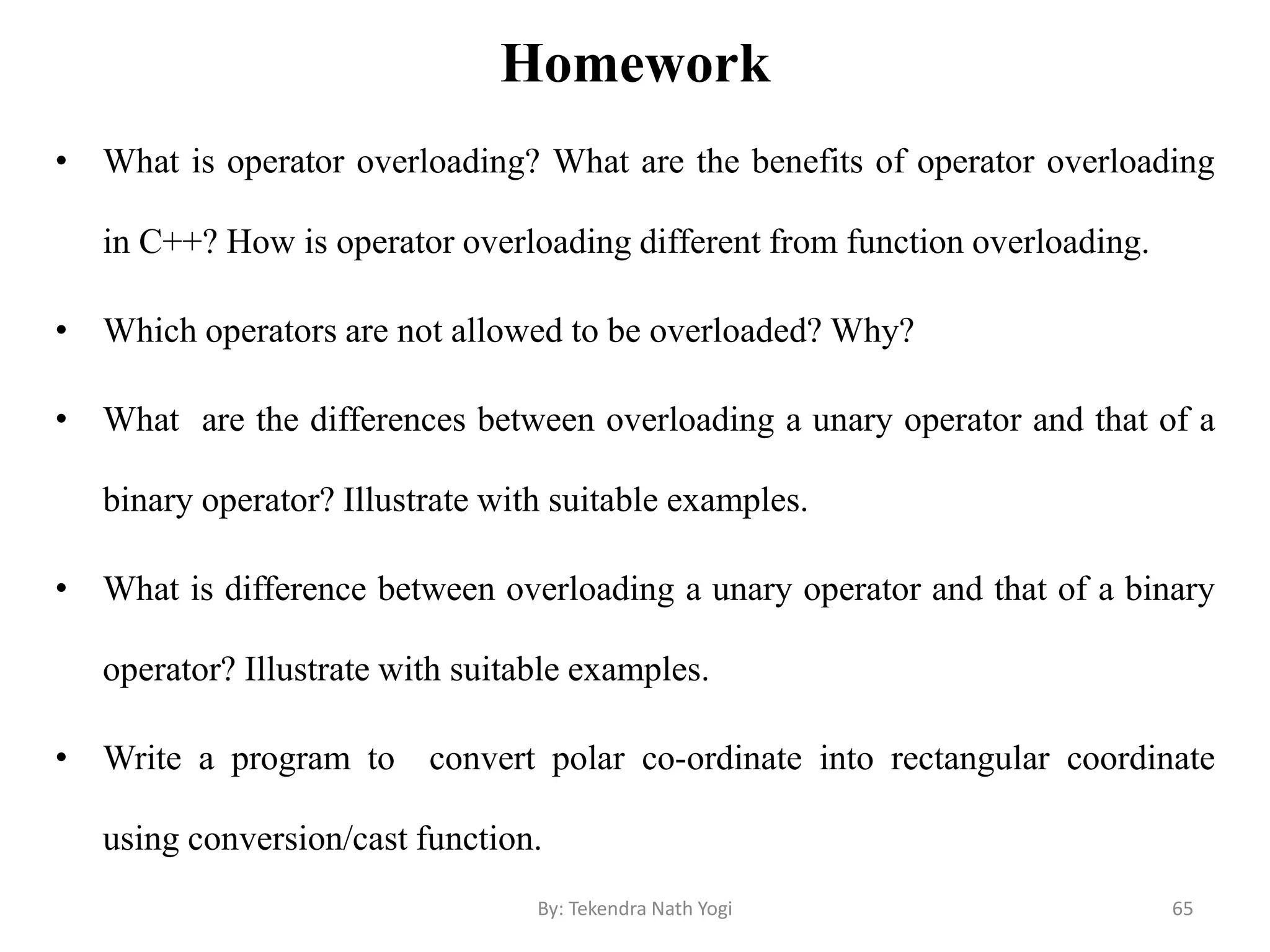 Homework
• What is operator overloading? What are the benefits of operator overloading
in C++? How is operator overloading different from function overloading.
• Which operators are not allowed to be overloaded? Why?
• What are the differences between overloading a unary operator and that of a
binary operator? Illustrate with suitable examples.
• What is difference between overloading a unary operator and that of a binary
operator? Illustrate with suitable examples.
• Write a program to convert polar co-ordinate into rectangular coordinate
using conversion/cast function.
65By: Tekendra Nath Yogi
 