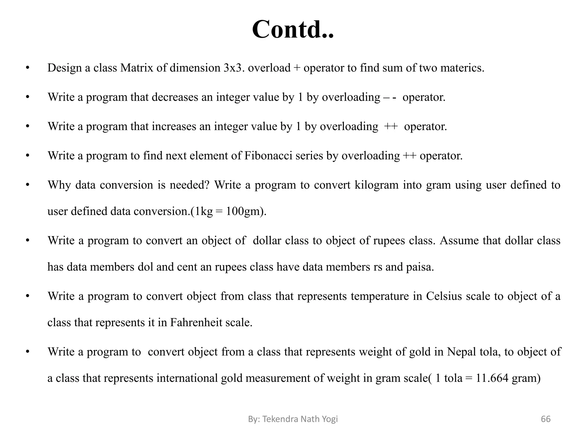 Contd..
• Design a class Matrix of dimension 3x3. overload + operator to find sum of two materics.
• Write a program that decreases an integer value by 1 by overloading – - operator.
• Write a program that increases an integer value by 1 by overloading ++ operator.
• Write a program to find next element of Fibonacci series by overloading ++ operator.
• Why data conversion is needed? Write a program to convert kilogram into gram using user defined to
user defined data conversion.(1kg = 100gm).
• Write a program to convert an object of dollar class to object of rupees class. Assume that dollar class
has data members dol and cent an rupees class have data members rs and paisa.
• Write a program to convert object from class that represents temperature in Celsius scale to object of a
class that represents it in Fahrenheit scale.
• Write a program to convert object from a class that represents weight of gold in Nepal tola, to object of
a class that represents international gold measurement of weight in gram scale( 1 tola = 11.664 gram)
66By: Tekendra Nath Yogi
 