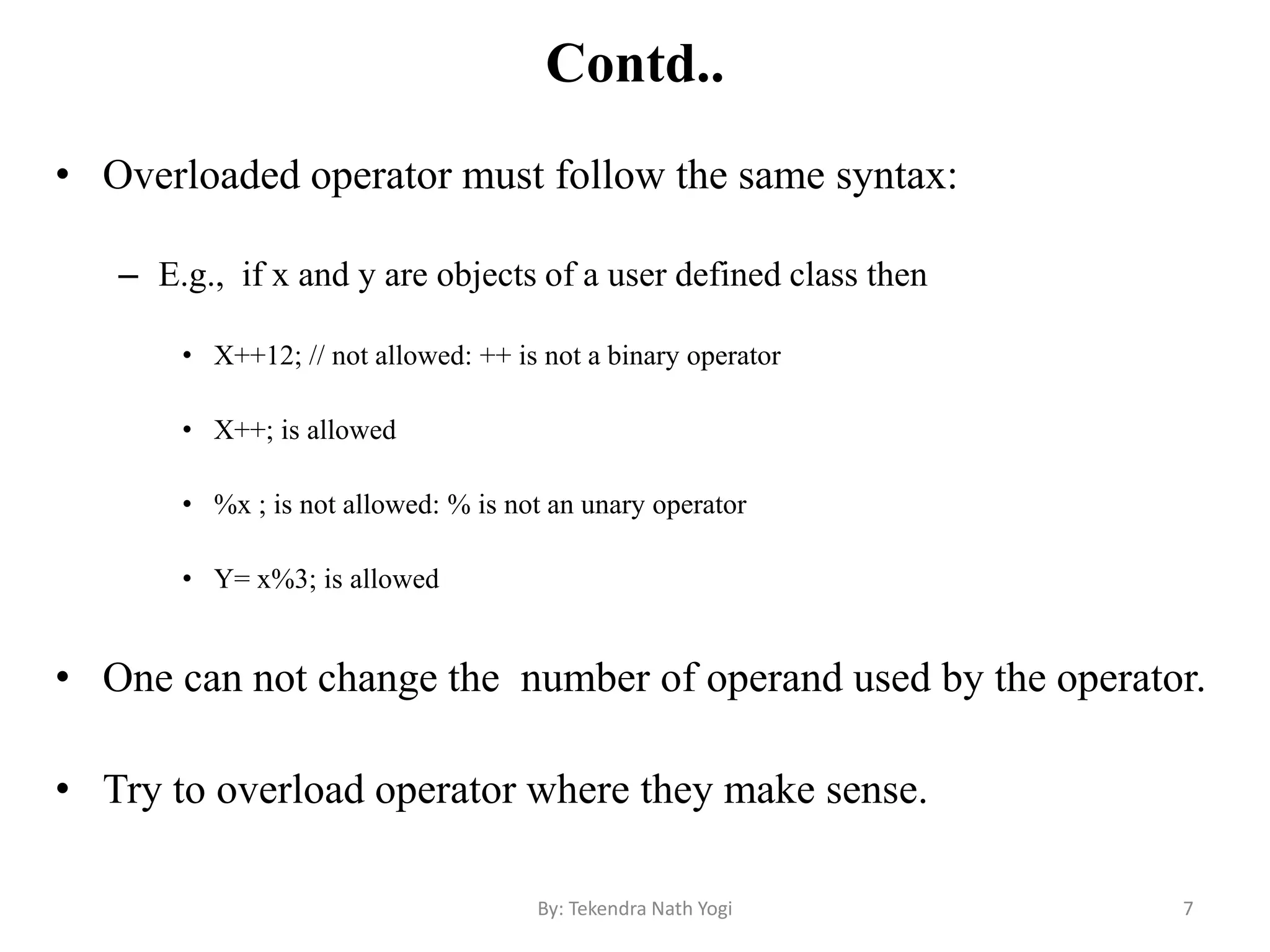 Contd..
• Overloaded operator must follow the same syntax:
– E.g., if x and y are objects of a user defined class then
• X++12; // not allowed: ++ is not a binary operator
• X++; is allowed
• %x ; is not allowed: % is not an unary operator
• Y= x%3; is allowed
• One can not change the number of operand used by the operator.
• Try to overload operator where they make sense.
7By: Tekendra Nath Yogi
 
